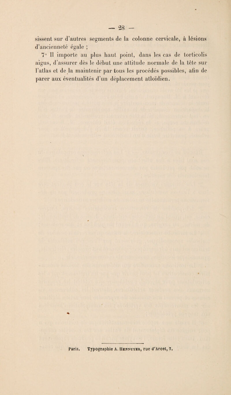 sissent sur d’autres segments de la colonne cervicale, à lésions d’ancienneté égale ; 7° Il importe au plus haut point, dans les cas de torticolis aigus, d’assurer dès le début une attitude normale de la tête sur l’atlas et de la maintenir par tous les procédés possibles, afin de parer aux éventualités d’un déplacement atloïdien. «4