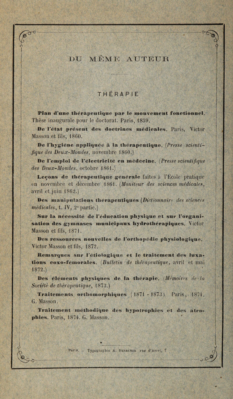 jS DU MÊME AUTEUR THÉRAPIE Plan d’une thérapeutique par le mouvement fonctionnel. Thèse inaugurale pour le doctorat. Paris, 1859. De l’état présent des doctrines médicales. Paris, Victor Masson et fils, 1860. De l’hygiène appliquée à la thérapeutique. [Presse scienti¬ fique des Beux-Mondes, novembre 1860.) De l’emploi de l’électricité en médecine. (Presse scientifique des Deux-Mondes, octobre 1861.) Leçons de thérapeutique générale faites à fÉcole pratique en novembre et décembre 1861. (Moniteur des sciences médicales, avril et juin 1862.) Des manipulations thérapeutiques (Dictionnaire des sciences médicales, t. ÎV, 2e partie.) Sur la nécessité de l’éducation physique et sur l’organi¬ sation des gymnases municipaux hydrothérapiques. Victor Masson et fils, 1871. Des ressources nouvelles de l’orthopédie physiologique. Victor Masson et fils, 1872. Remarques sur l’étiologique et le traitement des luxa¬ tions coxo-fémorales. (Bulletin de thérapeutique, avril et mai 1872.) Des éléments physiques de la thérapie. (Mémoires delà Société de thérapeutique, 1873.) Traitements, orthomorphiques ( 1871 - 1873) Paris, 1874. G. Masson. Traitement méthodique des hypotrophies et des atro¬ phies. Paris, 1874. G. Masson.