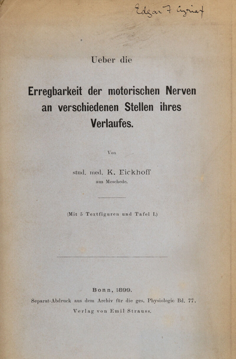 Ueber die Erregbarkeit der motorischen Nerven an verschiedenen Stellen ihres Verlaufes. Von stud. rned. K. Eickhoff aus Meschede. (Mit 5 Textfiguren und Tafel I.) Bonn, 1899. Separat-Abdruck aus dem Archiv für die ges. Physiologie Bd. 77.