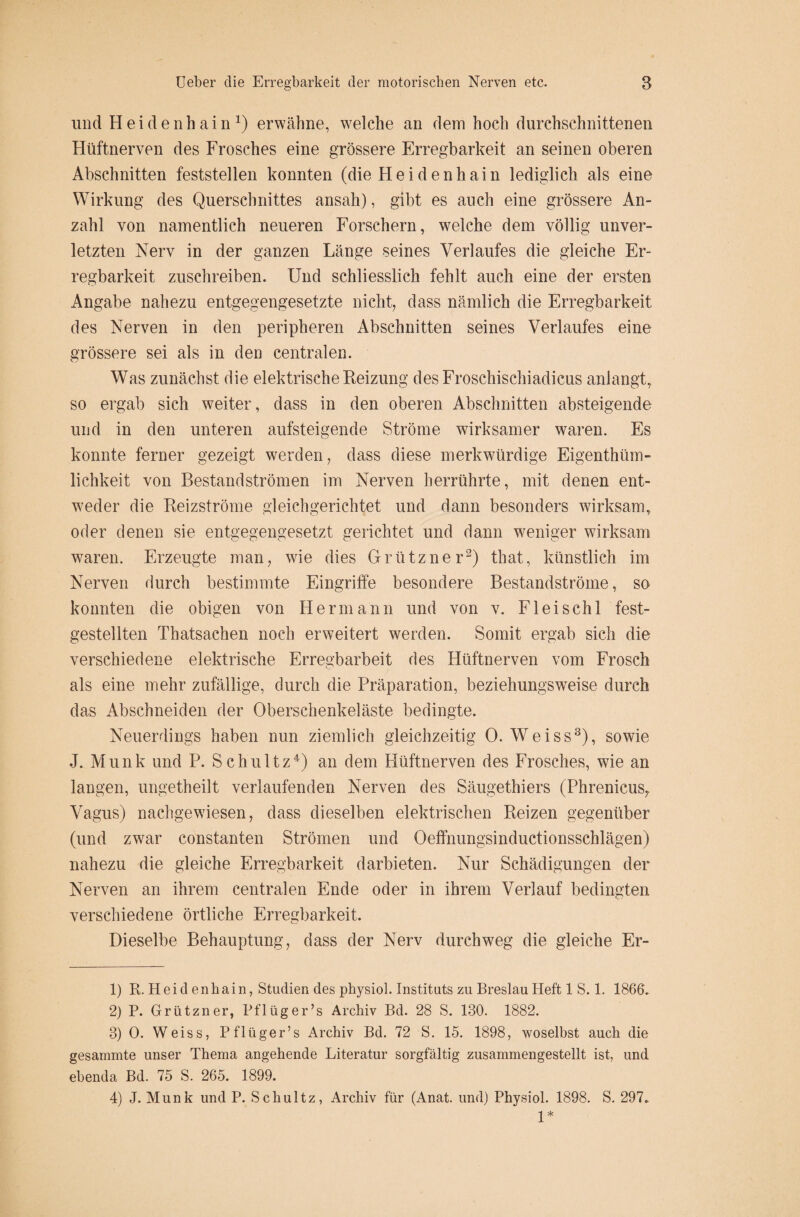 und H e i d e n h a i nQ erwähne, welche an dem hoch durchschnittenen Hüftnerven des Frosches eine grössere Erregbarkeit an seinen oberen Abschnitten feststellen konnten (die Heidenhain lediglich als eine Wirkung des Querschnittes ansah), gibt es auch eine grössere An¬ zahl von namentlich neueren Forschern, welche dem völlig unver¬ letzten Nerv in der ganzen Länge seines Verlaufes die gleiche Er¬ regbarkeit zuschreiben. Und schliesslich fehlt auch eine der ersten Angabe nahezu entgegengesetzte nicht, dass nämlich die Erregbarkeit des Nerven in den peripheren Abschnitten seines Verlaufes eine grössere sei als in den centralen. Was zunächst die elektrische Reizung des Froschischiadicus anlangt, so ergab sich weiter, dass in den oberen Abschnitten absteigende und in den unteren aufsteigende Ströme wirksamer waren. Es konnte ferner gezeigt werden, dass diese merkwürdige Eigentüm¬ lichkeit von Bestandströmen im Nerven herrührte, mit denen ent¬ weder die Reizströme gleichgerichtet und dann besonders wirksam, oder denen sie entgegengesetzt gerichtet und dann weniger wirksam waren. Erzeugte man, wie dies Grützner1 2) that, künstlich im Nerven durch bestimmte Eingriffe besondere Bestandströme, so konnten die obigen von Hermann und von v. Fleischl fest¬ gestellten Thatsachen noch erweitert werden. Somit ergab sich die verschiedene elektrische Erregbarbeit des Hüftnerven vom Frosch als eine mehr zufällige, durch die Präparation, beziehungsweise durch das Abschneiden der Oberschenkeläste bedingte. Neuerdings haben nun ziemlich gleichzeitig 0. W7eiss3), sowie J. Munk und P. Schultz4 *) an dem Hüftnerven des Frosches, wie an langen, ungetheilt verlaufenden Nerven des Säugethiers (Phrenicus^ Vagus) nachgewiesen, dass dieselben elektrischen Reizen gegenüber (und zwar constanten Strömen und Oeffnungsinductionsschlägen) nahezu die gleiche Erregbarkeit darbieten. Nur Schädigungen der Nerven an ihrem centralen Ende oder in ihrem Verlauf bedingten verschiedene örtliche Erregbarkeit. Dieselbe Behauptung, dass der Nerv durchweg die gleiche Er- 1) R. Heidenhain, Studien des physiol. Instituts zu Breslau Heft 1 S. 1. 1860. 2) P. Grützner, Pflüg er’s Archiv Bd. 28 S. 130. 1882. 3) 0. Weiss, Pflüger’s Archiv Bd. 72 S. 15. 1898, woselbst auch die gesammte unser Thema angehende Literatur sorgfältig zusammengestellt ist, und ebenda Bd. 75 S. 265. 1899. 4) J. Munk und P. Schultz, Archiv für (Anat. und) Physiol. 1898. S. 297. 1*