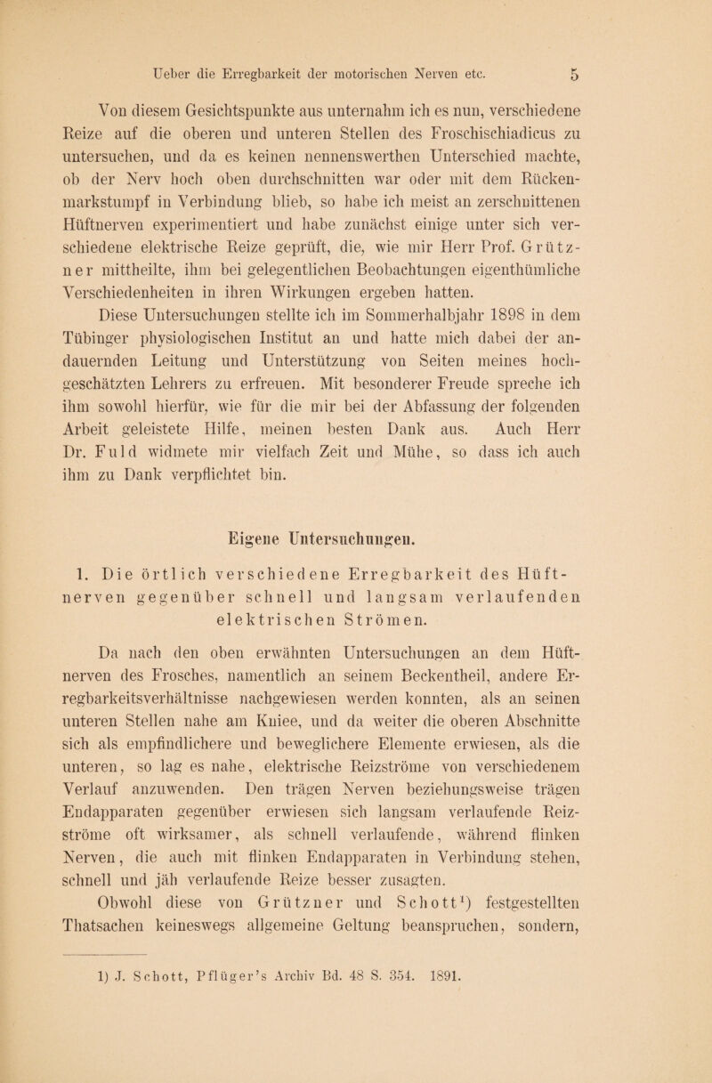 Von diesem Gesichtspunkte aus unternahm ich es nun, verschiedene Reize auf die oberen und unteren Stellen des Froschischiadicus zu untersuchen, und da es keinen nennenswerthen Unterschied machte, ob der Nerv hoch oben durchschnitten war oder mit dem Rücken¬ markstumpf in Verbindung blieb, so habe ich meist an zerschnittenen Hüftnerven experimentiert und habe zunächst einige unter sich ver¬ schiedene elektrische Reize geprüft, die, wie mir Herr Prof. Grütz- n e r mittheilte, ihm bei gelegentlichen Beobachtungen eigentümliche Verschiedenheiten in ihren Wirkungen ergeben hatten. Diese Untersuchungen stellte ich im Sommerhalbjahr 1898 in dem Tübinger physiologischen Institut an und hatte mich dabei der an¬ dauernden Leitung und Unterstützung von Seiten meines hoch- geschätzten Lehrers zu erfreuen. Mit besonderer Freude spreche ich ihm sowohl hierfür, wie für die mir bei der Abfassung der folgenden Arbeit geleistete Hilfe, meinen besten Dank aus. Auch Herr Dr. Fuld widmete mir vielfach Zeit und Mühe, so dass ich auch ihm zu Dank verpflichtet bin. Eigene Untersuchungen. 1. Die örtlich verschiedene Erregbarkeit des Hüft¬ nerven gegenüber schnell und langsam verlaufenden elektrischen Strömen. Da nach den oben erwähnten Untersuchungen an dem Hüft¬ nerven des Frosches, namentlich an seinem Beckentheil, andere Er¬ regbarkeitsverhältnisse nachgewiesen werden konnten, als an seinen unteren Stellen nahe am Kniee, und da weiter die oberen Abschnitte sich als empfindlichere und beweglichere Elemente erwiesen, als die unteren, so lag es nahe, elektrische Reizströme von verschiedenem Verlauf anzuwenden. Den trägen Nerven beziehungsweise trägen Endapparaten gegenüber erwiesen sich langsam verlaufende Reiz¬ ströme oft wirksamer, als schnell verlaufende, während flinken Nerven, die auch mit flinken Endapparaten in Verbindung stehen, schnell und jäh verlaufende Reize besser zusagten. Obwohl diese von Grützner und Schott1) festgestellten Thatsachen keineswegs allgemeine Geltung beanspruchen, sondern, 1) J. Schott, Pflüg er’s Archiv Bei. 48 S. 354. 1891.