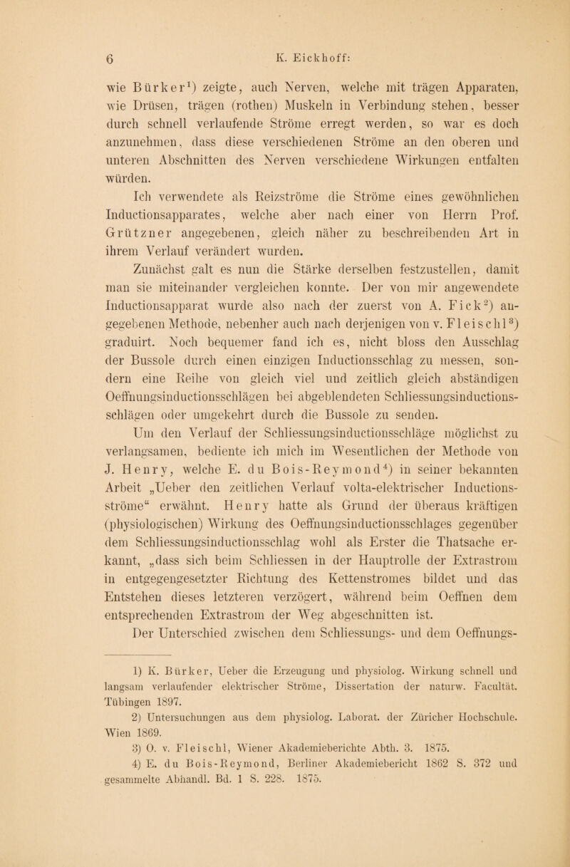 wie Bürker1) zeigte, auch Nerven, welche mit trägen Apparaten, wie Drüsen, trägen (rothen) Muskeln in Verbindung stehen, besser durch schnell verlaufende Ströme erregt werden, so war es doch anzunehmen, dass diese verschiedenen Ströme an den oberen und unteren Abschnitten des Nerven verschiedene Wirkungen entfalten würden. Ich verwendete als Reizströme die Ströme eines gewöhnlichen Inductionsapparates, welche aber nach einer von Herrn Prof. Grützner angegebenen, gleich näher zu beschreibenden Art in ihrem Verlauf verändert wurden. Zunächst galt es nun die Stärke derselben festzustellen, damit man sie miteinander vergleichen konnte. Der von mir angewendete Inductionsapparat wurde also nach der zuerst von A. Fick2) an¬ gegebenen Methode, nebenher auch nach derjenigen von v. Fl ei sc hl3) graduirt. Noch bequemer fand ich es, nicht bloss den Ausschlag der Bussole durch einen einzigen Inductionsschlag zu messen, son¬ dern eine Reihe von gleich viel und zeitlich gleich abständigen Oeffhungsinductionsschlägen bei abgeblendeten Schliessungsinductions- schlägen oder umgekehrt durch die Bussole zu senden. Um den Verlauf der Schliessungsinductionsschläge möglichst zu verlangsamen, bediente ich mich im Wesentlichen der Methode von J. Henry, welche E. du Bois-Reymond4) in seiner bekannten Arbeit „Ueber den zeitlichen Verlauf volta-elektrischer Inductions- ströme“ erwähnt. Henry hatte als Grund der überaus kräftigen (physiologischen) Wirkung des Oeffnungsinductionsschlages gegenüber dem Schliessungsinductionsschlag wohl als Erster die Thatsache er¬ kannt, „dass sich beim Schliessen in der Hauptrolle der Extrastrom in entgegengesetzter Richtung des Kettenstromes bildet und das Entstehen dieses letzteren verzögert, während beim Oeffnen dem entsprechenden Extrastrom der Weg abgeschnitten ist. Der Unterschied zwischen dem Schliessung^- und dem Oeffnungs- 1) K. Bürker, Ueber die Erzeugung und physiolog. Wirkung schnell und langsam verlaufender elektrischer Ströme, Dissertation der naturw. Facultät. Tübingen 1897. 2) Untersuchungen aus dem physiolog. Laborat. der Züricher Hochschule. Wien 1869. 3) 0. v. Fleischl, Wiener Akademieberichte Abth. 3. 1875. 4) E. du Bois-Reymond, Berliner Akademiebericht 1862 S. 372 und gesammelte Abhandl. Bd. 1 S. 228. 1875.