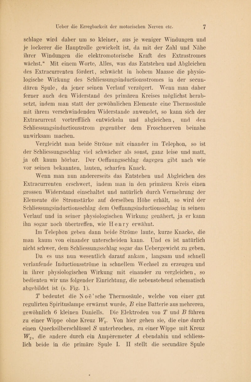 schlage wird daher um so kleiner, aus je weniger Windungen und je lockerer die Hauptrolle gewickelt ist, da mit der Zahl und Nähe ihrer Windungen die elektromotorische Kraft des Extrastromes wächst.“ Mit einem Worte, Alles, was das Entstehen und Abgleichen des Extracurrenten fördert, schwächt in hohem Maasse die physio¬ logische Wirkung des Schliessungsinductionsstromes in der secun- dären Spule, da jener seinen Verlauf verzögert. Wenn man daher ferner auch den Widerstand des primären Kreises möglichst herab¬ setzt, indem man statt der gewöhnlichen Elemente eine Thermosäule mit ihrem verschwindenden Widerstande anwendet, so kann sich der Extracurrent vortrefflich entwickeln und abgleichen, und den Schliessungsinductionsstrom gegenüber dem Froschnerven beinahe unwirksam machen. Vergleicht man beide Ströme mit einander im Telephon, so ist der Schliessungsschlag viel schwächer als sonst, ganz leise und matt, ja oft kaum hörbar. Der Oeffnungsschlag dagegen gibt nach wie vor seinen bekannten, lauten, scharfen Knack. Wenn man nun andererseits das Entstehen und Abgleichen des Extracurrenten erschwert, indem man in den primären Kreis einen grossen Widerstand einschaltet und natürlich durch Vermehrung der Elemente die Stromstärke auf derselben Höhe erhält, so wird der Schliessungsinductionsschlag dem Oeffnungsinductionsschlag in seinem Verlauf und in seiner physiologischen Wirkung genähert, ja er kann ihn sogar noch übertreffen, wie Henry erwähnt. Im Telephon geben dann beide Ströme laute, kurze Knacke, die man kaum von einander unterscheiden kann. Und es ist natürlich nicht schwer, dem Schliessungsschlag sogar das Uebergewicht zu geben. Da es uns nun wesentlich darauf ankam, langsam und schnell verlaufende Inductionsströme in schnellem Wechsel zu erzeugen und in ihrer physiologischen Wirkung mit einander zu vergleichen, so bedienten wir uns folgender Einrichtung, die nebenstehend schematisch abgebildet ist (s. Fig. 1). T bedeutet die Noe’sche Thermosäule, welche von einer gut regulirten Spirituslampe erwärmt wurde, B eine Batterie aus mehreren, gewöhnlich 6 kleinen Daniells. Die Elektroden von T und B führen zu einer Wippe ohne Kreuz Wx. Von hier gehen sie, die eine durch einen Quecksilberschlüssel S unterbrochen, zu einer Wippe mit Kreuz W2, die andere durch ein Amperemeter A ebendahin und schliess¬ lich beide in die primäre Spule I. II stellt die secundäre Spule