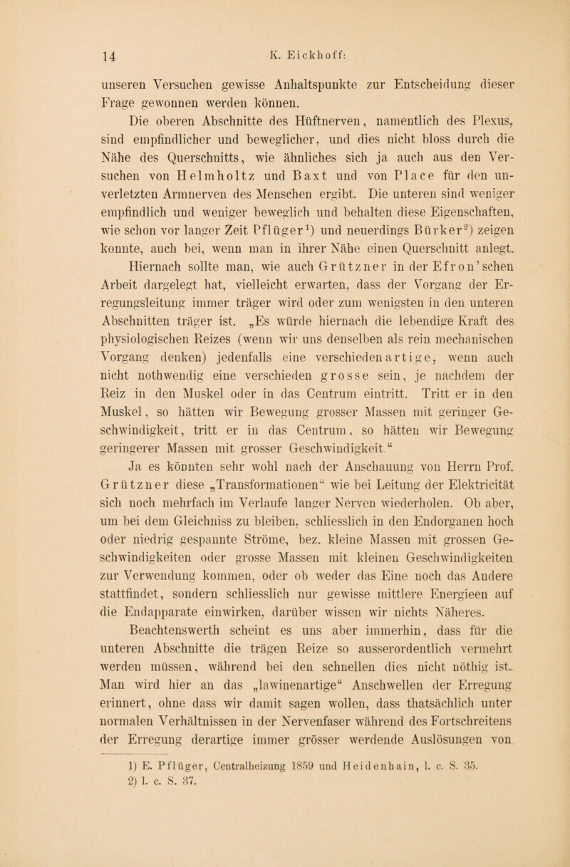 unseren Versuchen gewisse Anhaltspunkte zur Entscheidung dieser Frage gewonnen werden können. Die oberen Abschnitte des Hüftnerven, namentlich des Plexus, sind empfindlicher und beweglicher, und dies nicht bloss durch die Nähe des Querschnitts, wie ähnliches sich ja auch aus den Ver¬ suchen von Helmholtz und Baxt und von Place für den un¬ verletzten Armnerven des Menschen ergibt. Die unteren sind weniger empfindlich und weniger beweglich und behalten diese Eigenschaften, wie schon vor langer Zeit Pflüger1) und neuerdings Bürker2) zeigen konnte, auch bei, wenn man in ihrer Nähe einen Querschnitt anlegt. Hiernach sollte man, wie auch Grützner in der Efron’sehen Arbeit dargelegt hat, vielleicht erwarten, dass der Vorgang der Er¬ regungsleitung immer träger wird oder zum wenigsten in den unteren Abschnitten träger ist. „Es würde hiernach die lebendige Kraft des physiologischen Reizes (wenn wir uns denselben als rein mechanischen Vorgang denken) jedenfalls eine verschiedenartige, wenn auch nicht nothwendig eine verschieden grosse sein, je nachdem der Reiz in den Muskel oder in das Centrum eintritt. Tritt er in den Muskel, so hätten wir Bewegung grosser Massen mit geringer Ge¬ schwindigkeit, tritt er in das Centrum, so hätten wir Bewegung geringerer Massen mit grosser Geschwindigkeit.“ Ja es könnten sehr wohl nach der Anschauung von Herrn Prof. Grützner diese „Transformationen“ wie bei Leitung der Elektricität sich noch mehrfach im Verlaufe langer Nerven wiederholen. Ob aber, um bei dem Gleichniss zu bleiben, schliesslich in den Endorganen hoch oder niedrig gespannte Ströme, bez. kleine Massen mit grossen Ge¬ schwindigkeiten oder grosse Massen mit kleinen Geschwindigkeiten zur Verwendung kommen, oder ob weder das Eine noch das Andere stattfindet, sondern schliesslich nur gewisse mittlere Energieen auf die Endapparate einwirken, darüber wissen wir nichts Näheres. Beachtenswerth scheint es uns aber immerhin, dass für die unteren Abschnitte die trägen Reize so ausserordentlich vermehrt werden müssen, während bei den schnellen dies nicht nöthig ist. Man wird hier an das „lawinenartige“ Anschwellen der Erregung erinnert, ohne dass wir damit sagen wollen, dass thatsächlich unter normalen Verhältnissen in der Nervenfaser während des Fortschreitens der Erregung derartige immer grösser werdende Auslösungen von 1) E. Pflüger, Centralheizung 1859 und Heidenhain, 1. c. S. 35. 2) 1. c. S. 37.