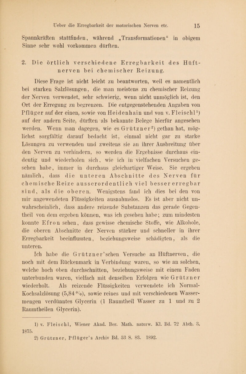 Spannkräften stattfinden, während „Transformationen“ in obigem Sinne sehr wohl Vorkommen dürften. 2. Die örtlich verschiedene Erregbarkeit des Hilft - nerven bei chemischer Reizung. Diese Frage ist nicht leicht zu beantworten, weil es namentlich bei starken Salzlösungen, die man meistens zu chemischer Reizung der Nerven verwendet, sehr schwierig, wenn nicht unmöglich ist, den Ort der Erregung zu begrenzen. Die entgegenstehenden Angaben von Pflüger auf der einen, sowie von Heidenhain und von v. Fl ei sch l1) auf der andern Seite, dürften als bekannte Belege hierfür angesehen werden. Wenn man dagegen, wie es Grützner2) gethan hat, mög¬ lichst sorgfältig darauf bedacht ist, einmal nicht gar zu starke Lösungen zu verwenden und zweitens sie an ihrer Ausbreitung über den Nerven zu verhindern, so werden die Ergebnisse durchaus ein¬ deutig und wiederholen sich, wie ich in vielfachen Versuchen ge¬ sehen habe, immer in durchaus gleichartiger Weise. Sie ergeben nämlich, dass die unteren Abschnitte des Nerven für chemische Reize ausserordentlich viel besser erregbar sind, als die oberen. Wenigstens fand ich dies bei den von mir angewendeten Flüssigkeiten ausnahmslos. Es ist aber nicht un¬ wahrscheinlich, dass andere reizende Substanzen das gerade Gegen- theil von dem ergeben können, was ich gesehen habe; zum mindesten konnte Efron sehen, dass gewisse chemische Stoffe, wie Alkohole, die oberen Abschnitte der Nerven stärker und schneller in ihrer Erregbarkeit beeinflussten, beziehungsweise schädigten, als die unteren. Ich habe die G rützner’schen Versuche an Hüftnerven, die noch mit dem Rückenmark in Verbindung waren, so wie an solchen, welche hoch oben durchschnitten, beziehungsweise mit einem Faden unterbunden waren, vielfach mit denselben Erfolgen wie Grützner wiederholt. Als reizende Flüssigkeiten verwendete ich Normal- Kochsalzlösung (5,84 0/o), sowie reines und mit verschiedenen Wasser¬ mengen verdünntes Glycerin (1 Raumtheil Wasser zu 1 und zu 2 Raumtheilen Glycerin). 1) v. Fleischl, Wiener Akad. Ber. Math, naturw. Kl. Bd. 72 Abth. 3. 1875. 2) Grützner, Pflüger’s Archiv Bd. 53 S. 83. 1892.