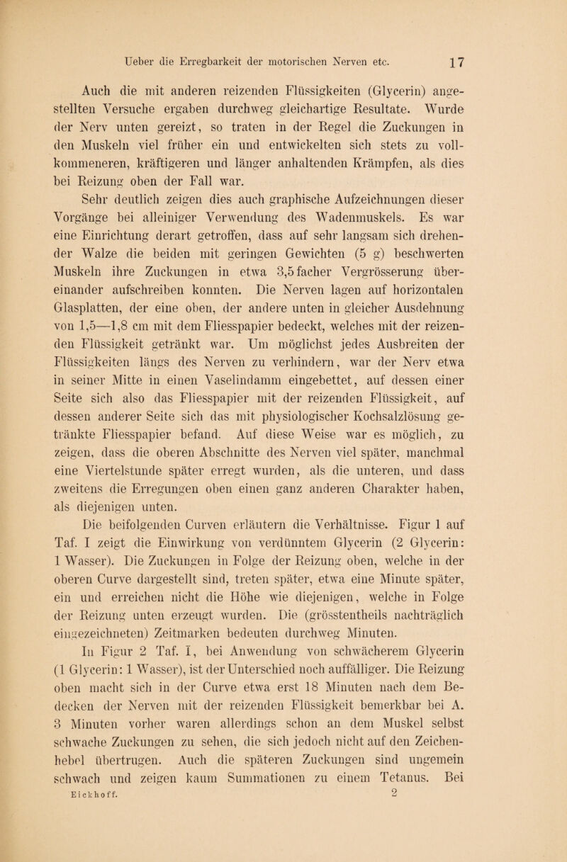 Auch die mit anderen reizenden Flüssigkeiten (Glycerin) ange- stellten Versuche ergaben durchweg gleichartige Resultate. Wurde der Nerv unten gereizt, so traten in der Regel die Zuckungen in den Muskeln viel früher ein und entwickelten sich stets zu voll¬ kommeneren, kräftigeren und länger anhaltenden Krämpfen, als dies bei Reizung oben der Fall war. Sehr deutlich zeigen dies auch graphische Aufzeichnungen dieser Vorgänge bei alleiniger Verwendung des Wadenmuskels. Es war eine Einrichtung derart getroffen, dass auf sehr langsam sich drehen¬ der Walze die beiden mit geringen Gewichten (5 g) beschwerten Muskeln ihre Zuckungen in etwa 3,5facher Vergrösserung über¬ einander aufschreiben konnten. Die Nerven lagen auf horizontalen Glasplatten, der eine oben, der andere unten in gleicher Ausdehnung von 1,5—1,8 cm mit dem Fliesspapier bedeckt, welches mit der reizen¬ den Flüssigkeit getränkt war. Um möglichst jedes Ausbreiten der Flüssigkeiten längs des Nerven zu verhindern, war der Nerv etwa in seiner Mitte in einen Vaselindamm eingebettet, auf dessen einer Seite sich also das Fliesspapier mit der reizenden Flüssigkeit, auf dessen anderer Seite sich das mit physiologischer Kochsalzlösung ge¬ tränkte Fliesspapier befand. Auf diese Weise war es möglich, zu zeigen, dass die oberen Abschnitte des Nerven viel später, manchmal eine Viertelstunde später erregt wurden, als die unteren, und dass zweitens die Erregungen oben einen ganz anderen Charakter haben, als diejenigen unten. Die beifolgenden Curven erläutern die Verhältnisse. Figur 1 auf Taf. I zeigt die Einwirkung von verdünntem Glycerin (2 Glycerin: 1 Wasser). Die Zuckungen in Folge der Reizung oben, welche in der oberen Curve dargestellt sind, treten später, etwa eine Minute später, ein und erreichen nicht die Höhe wie diejenigen, welche in Folge der Reizung unten erzeugt wurden. Die (grösstentheils nachträglich eingezeichneten) Zeitmarken bedeuten durchweg Minuten. In Figur 2 Taf. I, bei Anwendung von schwächerem Glycerin (1 Glycerin: 1 Wasser), ist der Unterschied noch auffälliger. Die Reizung oben macht sich in der Curve etwa erst 18 Minuten nach dem Be¬ decken der Nerven mit der reizenden Flüssigkeit bemerkbar bei A. 3 Minuten vorher waren allerdings schon an dem Muskel selbst schwache Zuckungen zu sehen, die sich jedoch nicht auf den Zeicben- hebel übertrugen. Auch die späteren Zuckungen sind ungemein schwach und zeigen kaum Summationen zu einem Tetanus. Bei E i c k h o f f. 2