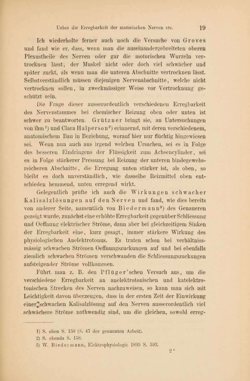 Ich wiederholte ferner auch noch die Versuche von Groves und fand wie er, dass, wenn man die auseinandergebreiteten oberen Plexustheile des Nerven oder gar die motorischen Wurzeln ver¬ trocknen lässt, der Muskel nicht oder doch viel schwächer und später zuckt, als wenn man die unteren Abschnitte vertrocknen lässt. Selbstverständlich müssen diejenigen Nervenabschnitte, welche nicht vertrocknen sollen, in zweckmässiger Weise vor Vertrocknung ge¬ schützt sein. Die Frage dieser ausserordentlich verschiedenen Erregbarkeit des Nervenstammes bei chemischer Reizung oben oder unten ist schwer zu beantworten. Grützner bringt sie, an Untersuchungen von ihm1) und Clara Haiperson2) erinnernd, mit deren verschiedenem, anatomischem Bau in Beziehung, worauf hier nur flüchtig hingewiesen sei. Wenn nun auch aus irgend welchen Ursachen, sei es in Folge des besseren Eindringens der Flüssigkeit zum Achsencylinder, sei es in Folge stärkerer Pressung bei Reizung der unteren bindege webs¬ reicheren Abschnitte, die Erregung unten stärker ist, als oben, so bleibt es doch unverständlich, wie dasselbe Reizmittel oben ent¬ schieden hemmend, unten erregend wirkt. Gelegentlich prüfte ich auch die Wirkungen schwacher Kalisalzlösungen auf den Nerven und fand, wie dies bereits von anderer Seite, namentlich von Biedermann3) des Genaueren gezeigt wurde, zunächst eine erhöhte Erregbarkeit gegenüber Schliessung und Oeffnung elektrischer Ströme, dann aber bei gleichzeitigem Sinken der Erregbarkeit eine, kurz gesagt, immer stärkere Wirkung des physiologischen Anelektrotonus. Es traten schon bei verhältniss- mässig schwachen Strömen Oeffnungszuckungen auf und bei ebenfalls ziemlich schwachen Strömen verschwanden die Schliessungszuckungen aufsteigender Ströme vollkommen. Führt man z. B. den Pflüger’sehen Versuch aus, um die verschiedene Erregbarkeit an anelektrotonischen und katelektro- tonischen Strecken des Nerven nachzuweisen, so kann man sich mit Leichtigkeit davon überzeugen, dass in der ersten Zeit der Einwirkung einer^schwachen Kalisalzlösung auf den Nerven ausserordentlich viel schwächere Ströme nothwendig sind, um die gleichen, sowohl erreg- 1) S. oben S. 158 (S. 47 der genannten Arbeit). 2) S. ebenda S. 158. 3) W. Biedermann, Elektrophysiologie 1895 S. 593. 2 *