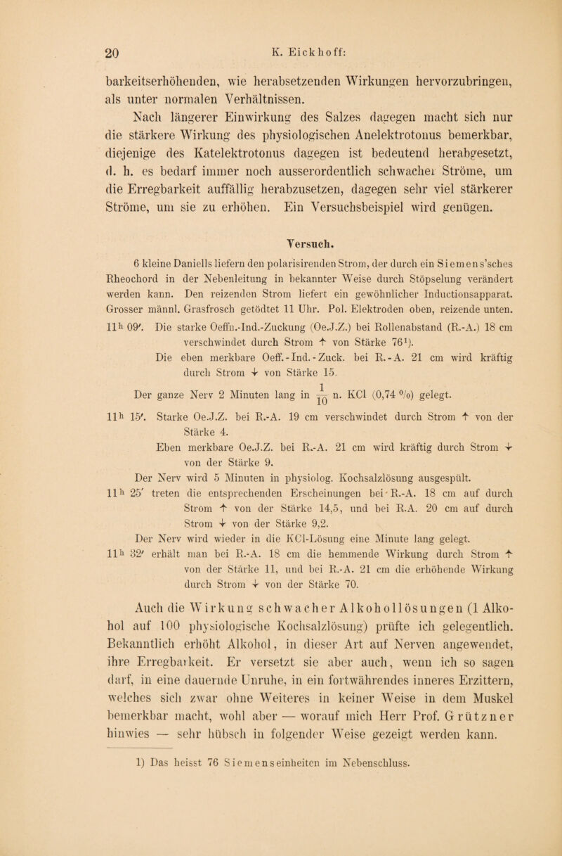 barkeitserhöhenden, wie herabsetzenden Wirkungen hervorzubringen, als unter normalen Verhältnissen. Nach längerer Einwirkung des Salzes dagegen macht sich nur die stärkere Wirkung des physiologischen Anelektrotonus bemerkbar, diejenige des Katelektrotonus dagegen ist bedeutend herabgesetzt, d. h. es bedarf immer noch ausserordentlich schwacher Ströme, um die Erregbarkeit auffällig herabzusetzen, dagegen sehr viel stärkerer Ströme, um sie zu erhöhen. Ein Versuchsbeispiel wird genügen. Versuch. 6 kleine Daniells liefern den polarisirenden Strom, der durch ein Siemens’sches Rheochord in der Nebenleitung in bekannter Weise durch Stöpselung verändert werden kann. Den reizenden Strom liefert ein gewöhnlicher Inductionsapparat. Grosser männl. Grasfrosch getödtet 11 Uhr. Pol. Elektroden oben, reizende unten. 11 h 09'. Die starke Oeffn.-Ind.-Zuckung (Oe.J.Z.) bei Rollenabstand (R.-A.) 18 cm verschwindet durch Strom 4 von Stärke 76R. Die eben merkbare Oeff. -Ind. - Zuck, bei R.-A. 21 cm wird kräftig durch Strom 4 von Stärke 15. Der ganze Nerv 2 Minuten lang in ~ n. KCl (0,74 %) gelegt. llh 15'. Starke Oe.J.Z. bei R.-A. 19 cm verschwindet durch Strom 4 von der Stärke 4. Eben merkbare Oe.J.Z. bei R.-A. 21 cm wird kräftig durch Strom 4 von der Stärke 9. Der Nerv wird 5 Minuten in physiolog. Kochsalzlösung ausgespült. 1111 25' treten die entsprechenden Erscheinungen bei'R.-A. 18 cm auf durch Strom 4 von der Stärke 14,5, und bei R.A. 20 cm auf durch Strom -4 von der Stärke 9,2. Der Nerv wird wieder in die KCl-Lösung eine Minute lang gelegt. 1111 82' erhält man bei R.-A. 18 cm die hemmende Wirkung durch Strom 4 von der Stärke 11, und bei R.-Ä. 21 cm die erhöhende Wirkung durch Strom 4 von der Stärke 70. Auch die Wirkung schwa cherAlkohollösun gen (1 Alko¬ hol auf 100 physiologische Kochsalzlösung) prüfte ich gelegentlich. Bekanntlich erhöht Alkohol, in dieser Art auf Nerven angewendet, ihre Erregbarkeit. Er versetzt sie aber auch, wenn ich so sagen darf, in eine dauernde Unruhe, in ein fortwährendes inneres Erzittern, welches sich zwar ohne Weiteres in keiner Weise in dem Muskel bemerkbar macht, wohl aber — worauf mich Herr Prof. Grützner hinwies — sehr hübsch in folgender Weise gezeigt werden kann. 1) Das heisst 76 Siemenseinheiten im Nebenschluss.