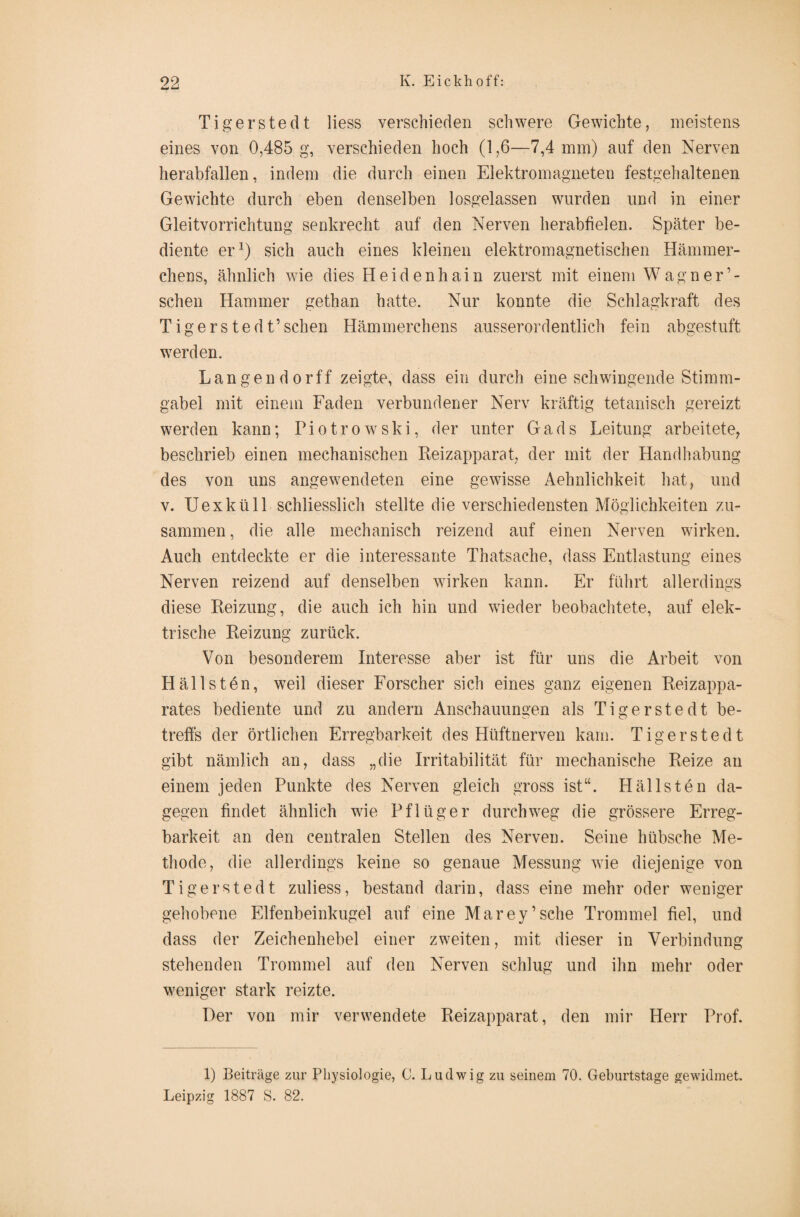 Tigerstedt Hess verschieden schwere Gewichte, meistens eines von 0,485 g, verschieden hoch (1,6—7,4 mm) auf den Nerven herabfallen, indem die durch einen Elektromagneten festgehaltenen Gewichte durch eben denselben losgelassen wurden und in einer Gleitvorrichtung senkrecht auf den Nerven herabfielen. Später be¬ diente er1) sich auch eines kleinen elektromagnetischen Hämmer¬ chens, ähnlich wie dies Heidenhain zuerst mit einem Wag ne lo¬ schen Hammer gethan hatte. Nur konnte die Schlagkraft des Tigerstedt’sehen Hämmerchens ausserordentlich fein abgestuft wmrden. Langen dorff zeigte, dass ein durch eine schwingende Stimm¬ gabel mit einem Faden verbundener Nerv kräftig tetanisch gereizt werden kann; Piotrowski, der unter Gads Leitung arbeitete, beschrieb einen mechanischen Reizapparat der mit der Handhabung des von uns angewendeten eine gewisse Aehnlichkeit hat, und v. Uexküll schliesslich stellte die verschiedensten Möglichkeiten zu¬ sammen, die alle mechanisch reizend auf einen Nerven wirken. Auch entdeckte er die interessante Thatsache, dass Entlastung eines Nerven reizend auf denselben wirken kann. Er führt allerdings diese Reizung, die auch ich hin und wieder beobachtete, auf elek¬ trische Reizung zurück. Von besonderem Interesse aber ist für uns die Arbeit von Halls tön, weil dieser Forscher sich eines ganz eigenen Reizappa¬ rates bediente und zu andern Anschauungen als Tigerstedt be¬ treffs der örtlichen Erregbarkeit des Hüftnerven kam. Tigerstedt gibt nämlich an, dass „die Irritabilität für mechanische Reize an einem jeden Punkte des Nerven gleich gross ist“. Hällsten da¬ gegen findet ähnlich wie Pflüger durchweg die grössere Erreg¬ barkeit an den centralen Stellen des Nerven. Seine hübsche Me¬ thode, die allerdings keine so genaue Messung wie diejenige von Tigerstedt zuliess, bestand darin, dass eine mehr oder weniger gehobene Elfenbeinkugel auf eine Marey’sche Trommel fiel, und dass der Zeichenhebel einer zweiten, mit dieser in Verbindung stehenden Trommel auf den Nerven schlug und ihn mehr oder weniger stark reizte. Der von mir verwendete Reizapparat, den mir Herr Prof. 1) Beiträge zur Physiologie, ü. Ludwig zu seinem 70. Geburtstage gewidmet. Leipzig 1887 S. 82.
