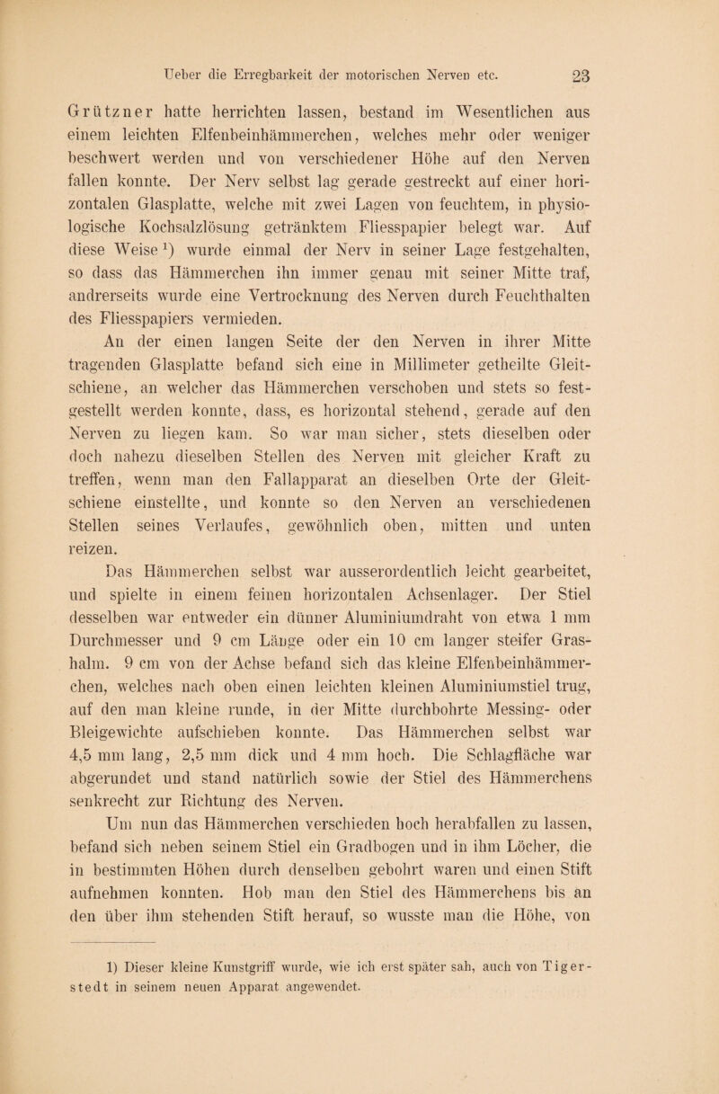 Grützner hatte herrichten lassen, bestand im Wesentlichen aus einem leichten Elfenbeinhämmerchen, welches mehr oder weniger beschwert werden und von verschiedener Höhe auf den Nerven fallen konnte. Der Nerv selbst lag gerade gestreckt auf einer hori¬ zontalen Glasplatte, welche mit zwei Lagen von feuchtem, in physio¬ logische Kochsalzlösung getränktem Fliesspapier belegt war. Auf diese Weise x) wurde einmal der Nerv in seiner Lage festgehalten, so dass das Hämmerchen ihn immer genau mit seiner Mitte traf, andrerseits wurde eine Vertrocknung des Nerven durch Feuchthalten des Fliesspapiers vermieden. An der einen langen Seite der den Nerven in ihrer Mitte tragenden Glasplatte befand sich eine in Millimeter getheilte Gleit¬ schiene, an welcher das Hämmerchen verschoben und stets so fest¬ gestellt werden konnte, dass, es horizontal stehend, gerade auf den Nerven zu liegen kam. So war man sicher, stets dieselben oder doch nahezu dieselben Stellen des Nerven mit gleicher Kraft zu treffen, wenn man den Fallapparat an dieselben Orte der Gleit¬ schiene einstellte, und konnte so den Nerven an verschiedenen Stellen seines Verlaufes, gewöhnlich oben, mitten und unten reizen. Das Hämmerchen selbst war ausserordentlich leicht gearbeitet, und spielte in einem feinen horizontalen Achsenlager. Der Stiel desselben war entweder ein dünner Aluminiumdraht von etwa 1 mm Durchmesser und 9 cm Länge oder ein 10 cm langer steifer Gras¬ halm. 9 cm von der Achse befand sich das kleine Elfenbeinhämmer¬ chen, welches nach oben einen leichten kleinen Aluminiumstiel trug, auf den man kleine runde, in der Mitte durchbohrte Messing- oder Bleigewichte aufschieben konnte. Das Hämmerchen selbst war 4,5 mm lang, 2,5 mm dick und 4 mm hoch. Die Schlagfläche war abgerundet und stand natürlich sowie der Stiel des Hämmerchens senkrecht zur Richtung des Nerven. Um nun das Hämmerchen verschieden hoch herabfallen zu lassen, befand sich neben seinem Stiel ein Gradbogen und in ihm Löcher, die in bestimmten Höhen durch denselben gebohrt waren und einen Stift aufnehmen konnten. Hob man den Stiel des Hämmerchens bis an den über ihm stehenden Stift herauf, so wusste man die Höhe, von 1) Dieser kleine Kunstgriff wurde, wie ich erst später sah, auch von Tiger¬ ste dt in seinem neuen Apparat angewendet.