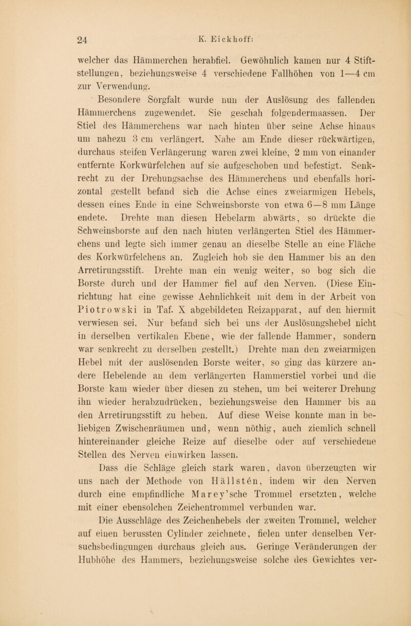 welcher das Hämmerchen herabfiel. Gewöhnlich kamen nur 4 Stift¬ stellungen, beziehungsweise 4 verschiedene Fallhöhen von 1—4 cm zur Verwendung. Besondere Sorgfalt wurde nun der Auslösung des fallenden Hämmerchens zugewendet. Sie geschah folgendermaassen. Der Stiel des Hämmerchens war nach hinten über seine Achse hinaus um nahezu 3 cm verlängert. Nahe am Ende dieser rückwärtigen, durchaus steifen Verlängerung waren zwei kleine, 2 mm von einander entfernte Korkwürfelchen auf sie aufgeschoben und befestigt. Senk¬ recht zu der Drehungsachse des Hämmerchens und ebenfalls hori¬ zontal gestellt befand sich die Achse eines zweiarmigen Hebels, dessen eines Ende in eine Schweinsborste von etwa 6—8 mm Länge endete. Drehte man diesen Hebelarm abwärts, so drückte die Schweinsborste auf den nach hinten verlängerten Stiel des Hämmer¬ chens und legte sich immer genau an dieselbe Stelle an eine Fläche des Korkwürfelchens an. Zugleich hob sie den Hammer bis an den Arretirungsstift. Drehte man ein wenig weiter, so bog sich die Borste durch und der Hammer fiel auf den Nerven. (Diese Ein¬ richtung hat eine gewisse Aehnlichkeit mit dem in der Arbeit von Piotrowski in Taf. X abgebildeten Reizapparat, auf den hiermit verwiesen sei. Nur befand sich bei uns der Auslösungshebel nicht in derselben vertikalen Ebene, wie der fallende Hammer, sondern war senkrecht zu derselben gestellt.) Drehte man den zweiarmigen Hebel mit der auslösenden Borste weiter, so ging das kürzere an¬ dere Hebelende an dem verlängerten Hammerstiel vorbei und die Borste kam wieder über diesen zu stehen, um bei weiterer Drehung ihn wieder herabzudrücken, beziehungsweise den Hammer bis an den Arretirungsstift zu heben. Auf diese Weise konnte man in be¬ liebigen Zwischenräumen und, wenn nöthig, auch ziemlich schnell hintereinander gleiche Reize auf dieselbe oder auf verschiedene Stellen des Nerven ein wirken lassen. Dass die Schläge gleich stark waren, davon überzeugten wir uns nach der Methode von Hallsten, indem wir den Nerven durch eine empfindliche M a r e y ’ sehe Trommel ersetzten, welche mit einer ebensolchen Zeichentrommel verbunden war. Die Ausschläge des Zeichenhebels der zweiten Trommel, welcher auf einen berussten Cylinder zeichnete, fielen unter denselben Ver¬ suchsbedingungen durchaus gleich aus. Geringe Veränderungen der Hubhöhe des Hammers, beziehungsweise solche des Gewichtes ver-