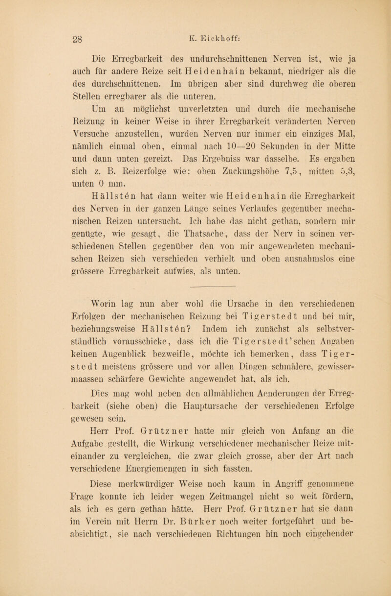 Die Erregbarkeit des undurchschnittenen Nerven ist, wie ja auch für andere Reize seit Hei den hain bekannt, niedriger als die des durchschnittenen. Im übrigen aber sind durchweg die oberen Stellen erregbarer als die unteren. Um an möglichst unverletzten und durch die mechanische Reizung in keiner Weise in ihrer Erregbarkeit veränderten Nerven Versuche anzustellen, wurden Nerven nur immer ein einziges Mal, nämlich einmal oben, einmal nach 10—20 Sekunden in der Mitte und dann unten gereizt. Das Ergebniss war dasselbe. Es ergaben sich z. B. Reizerfolge wie: oben Zuckungshöhe 7,5, mitten 5,3, unten 0 mm. Hällsten hat dann weiter wie Heidenhain die Erregbarkeit des Nerven in der ganzen Länge seines Verlaufes gegenüber mecha¬ nischen Reizen untersucht. Ich habe das nicht gethan, sondern mir genügte, wie gesagt, die Thatsache, dass der Nerv in seinen ver¬ schiedenen Stellen gegenüber den von mir angewendeten mechani¬ schen Reizen sich verschieden verhielt und oben ausnahmslos eine grössere Erregbarkeit auf wies, als unten. Worin lag nun aber wohl die Ursache in den verschiedenen Erfolgen der mechanischen Reizung bei Tigerstedt und bei mir, beziehungsweise Hällsten? Indem ich zunächst als selbstver¬ ständlich vorausschicke, dass ich die Tig erste dt’sehen Angaben keinen Augenblick bezweifle, möchte ich bemerken, dass Tiger- stedt meistens grössere und vor allen Dingen schmälere, gewisser- maassen schärfere Gewichte angewendet hat, als ich. Dies mag wohl neben den allmählichen Aenderungen der Erreg¬ barkeit (siehe oben) die Hauptursache der verschiedenen Erfolge gewesen sein. Herr Prof. Grützner hatte mir gleich von Anfang an die Aufgabe gestellt, die Wirkung verschiedener mechanischer Reize mit¬ einander zu vergleichen, die zwar gleich grosse, aber der Art nach verschiedene Energiemengen in sich fassten. Diese merkwürdiger Weise noch kaum in Angriff genommene Frage konnte ich leider wegen Zeitmangel nicht so weit fördern, als ich es gern gethan hätte. Herr Prof. Grützner hat sie dann im Verein mit Herrn Dr. Bürker noch weiter fortgeführt und be¬ absichtigt, sie nach verschiedenen Richtungen hin noch eingehender