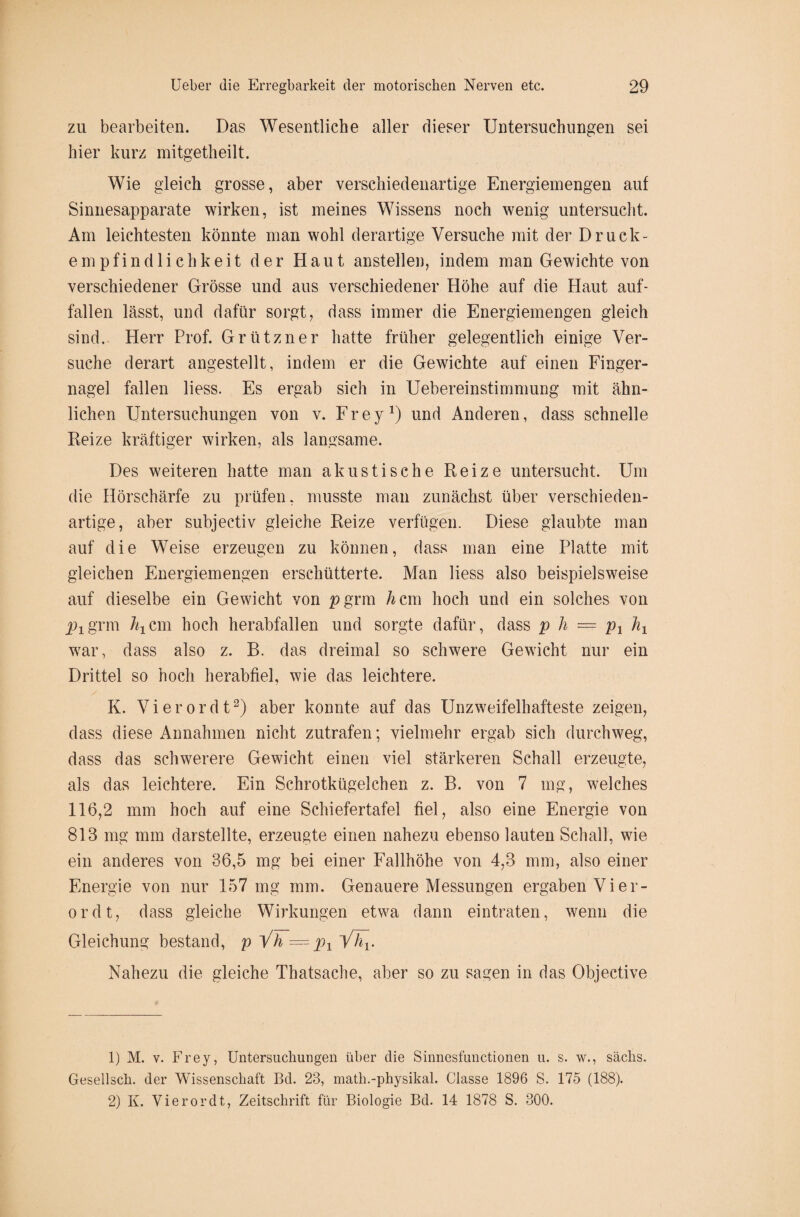 zu bearbeiten. Das Wesentliche aller dieser Untersuchungen sei hier kurz mitgetheilt. Wie gleich grosse, aber verschiedenartige Energiemengen auf Sinnesapparate wirken, ist meines Wissens noch wenig untersucht. Am leichtesten könnte man wohl derartige Versuche mit der Druck¬ empfindlichkeit der Haut anstellen, indem man Gewichte von verschiedener Grösse und aus verschiedener Höhe auf die Haut auf- fallen lässt, und dafür sorgt, dass immer die Energiemengen gleich sind. Herr Prof. Grützner hatte früher gelegentlich einige Ver¬ suche derart angestellt, indem er die Gewichte auf einen Finger¬ nagel fallen liess. Es ergab sich in Uebereinstimmung mit ähn¬ lichen Untersuchungen von v. Frey1) und Anderen, dass schnelle Reize kräftiger wirken, als langsame. Des weiteren hatte man akustische Reize untersucht. Um die Hörschärfe zu prüfen, musste man zunächst über verschieden¬ artige, aber subjectiv gleiche Reize verfügen. Diese glaubte man auf die Weise erzeugen zu können, dass man eine Platte mit gleichen Energiemengen erschütterte. Man liess also beispielsweise auf dieselbe ein Gewicht von p grm h cm hoch und ein solches von grm htcm hoch herabfallen und sorgte dafür, dass p h == p1 h1 war, dass also z. B. das dreimal so schwere Gewicht nur ein Drittel so hoch herabfiel, wie das leichtere. K. Vierordt2) aber konnte auf das Unzweifelhafteste zeigen, dass diese Annahmen nicht zutrafen; vielmehr ergab sich durchweg, dass das schwerere Gewicht einen viel stärkeren Schall erzeugte, als das leichtere. Ein Schrotkügelchen z. B. von 7 mg, welches 116,2 mm hoch auf eine Schiefertafel fiel, also eine Energie von 813 mg mm darstellte, erzeugte einen nahezu ebenso lauten Schall, wie ein anderes von 36,5 mg bei einer Fallhöhe von 4,3 mm, also einer Energie von nur 157 mg mm. Genauere Messungen ergaben Vier¬ ordt, dass gleiche Wirkungen etwa dann eintraten, wenn die Gleichung bestand, p Vh = px Väj. Nahezu die gleiche Thatsache, aber so zu sagen in das Objective 1) M. v. Frey, Untersuchungen über die Sinnesfunctionen u. s. w., säclis. Gesellsch. der Wissenschaft Bd. 23, math.-physikal. Classe 1896 S. 175 (188). 2) K. Vierordt, Zeitschrift für Biologie Bd. 14 1878 S. 300.