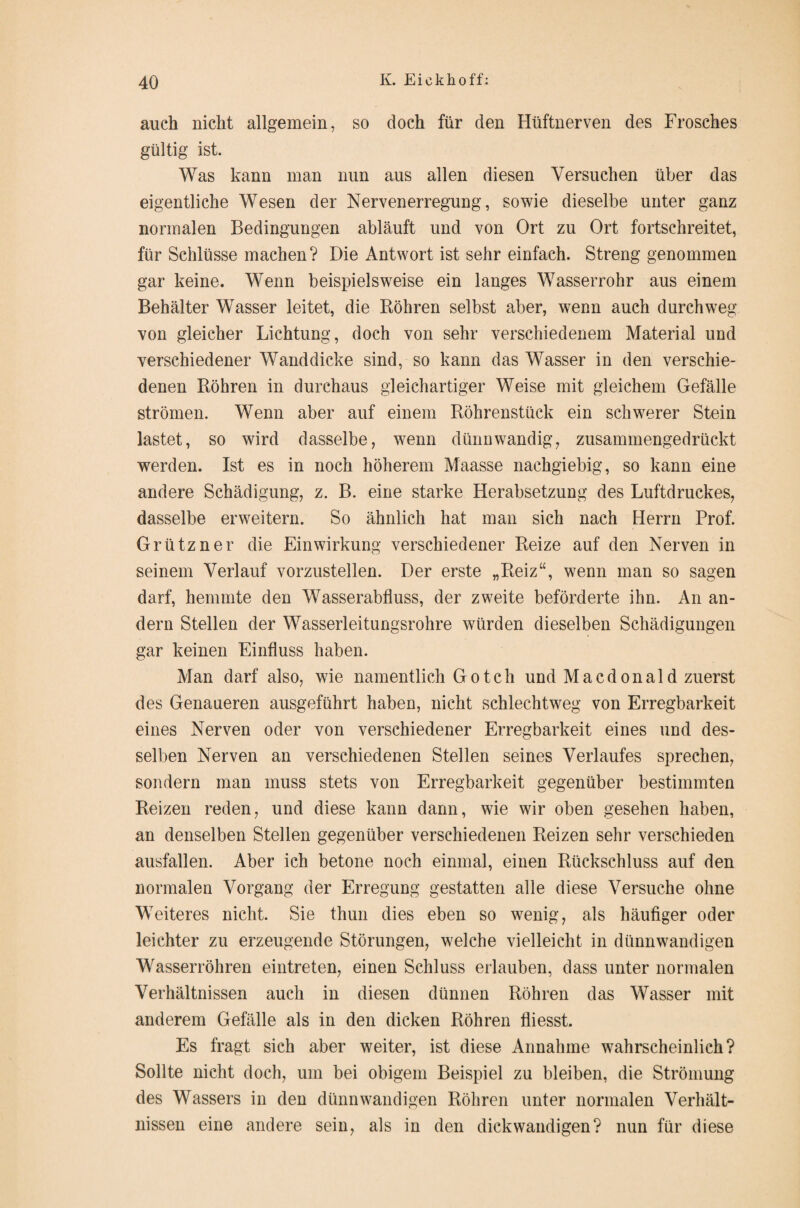 auch nicht allgemein, so doch für den Hüftnerven des Frosches gültig ist. Was kann man nun aus allen diesen Versuchen über das eigentliche Wesen der Nervenerregung, sowie dieselbe unter ganz normalen Bedingungen abläuft und von Ort zu Ort fortschreitet, für Schlüsse machen ? Die Antwort ist sehr einfach. Streng genommen gar keine. Wenn beispielsweise ein langes Wasserrohr aus einem Behälter Wasser leitet, die Röhren selbst aber, wenn auch durchweg von gleicher Lichtung, doch von sehr verschiedenem Material und verschiedener Wanddicke sind, so kann das Wasser in den verschie¬ denen Röhren in durchaus gleichartiger Weise mit gleichem Gefälle strömen. Wenn aber auf einem Röhrenstück ein schwerer Stein lastet, so wird dasselbe, wenn dünnwandig, zusammengedrückt werden. Ist es in noch höherem Maasse nachgiebig, so kann eine andere Schädigung, z. B. eine starke Herabsetzung des Luftdruckes, dasselbe erweitern. So ähnlich hat man sich nach Herrn Prof. Grützner die Einwirkung verschiedener Reize auf den Nerven in seinem Verlauf vorzustellen. Der erste „Reiz“, wenn man so sagen darf, hemmte den Wasserabfluss, der zweite beförderte ihn. An an¬ dern Stellen der Wasserleitungsrohre würden dieselben Schädigungen gar keinen Einfluss haben. Man darf also, wie namentlich Gotch und Macdonald zuerst des Genaueren ausgeführt haben, nicht schlechtweg von Erregbarkeit eines Nerven oder von verschiedener Erregbarkeit eines und des¬ selben Nerven an verschiedenen Stellen seines Verlaufes sprechen, sondern man muss stets von Erregbarkeit gegenüber bestimmten Reizen reden, und diese kann dann, wie wir oben gesehen haben, an denselben Stellen gegenüber verschiedenen Reizen sehr verschieden ausfallen. Aber ich betone noch einmal, einen Rückschluss auf den normalen Vorgang der Erregung gestatten alle diese Versuche ohne Weiteres nicht. Sie thun dies eben so wenig, als häufiger oder leichter zu erzeugende Störungen, welche vielleicht in dünnwandigen Wasserrohren eintreten, einen Schluss erlauben, dass unter normalen Verhältnissen auch in diesen dünnen Röhren das Wasser mit anderem Gefälle als in den dicken Röhren fliesst. Es fragt sich aber weiter, ist diese Annahme wahrscheinlich? Sollte nicht doch, um bei obigem Beispiel zu bleiben, die Strömung des Wassers in den dünnwandigen Röhren unter normalen Verhält¬ nissen eine andere sein, als in den dickwandigen? nun für diese