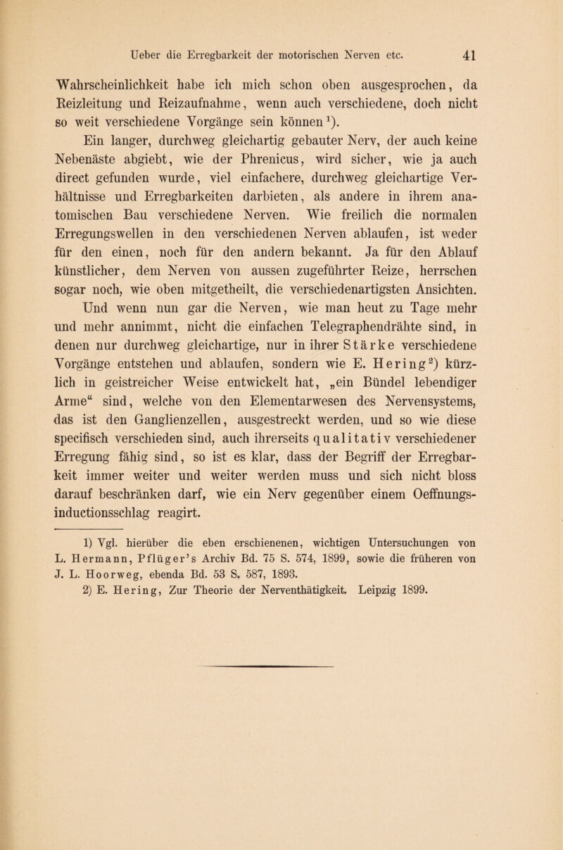 Wahrscheinlichkeit habe ich mich schon oben ausgesprochen, da Reizleitung und Reizaufnahme, wenn auch verschiedene, doch nicht so weit verschiedene Vorgänge sein können1). Ein langer, durchweg gleichartig gebauter Nerv, der auch keine Nebenäste abgiebt, wie der Phrenicus, wird sicher, wie ja auch direct gefunden wurde, viel einfachere, durchweg gleichartige Ver¬ hältnisse und Erregbarkeiten darbieten, als andere in ihrem ana¬ tomischen Bau verschiedene Nerven. Wie freilich die normalen Erregungswellen in den verschiedenen Nerven ablaufen, ist weder für den einen, noch für den andern bekannt. Ja für den Ablauf künstlicher, dem Nerven von aussen zugeführter Reize, herrschen sogar noch, wie oben mitgetheilt, die verschiedenartigsten Ansichten. Und wenn nun gar die Nerven, wie man heut zu Tage mehr und mehr annimmt, nicht die einfachen Telegraphendrähte sind, in denen nur durchweg gleichartige, nur in ihrer Stärke verschiedene Vorgänge entstehen und ablaufen, sondern wie E. Hering2) kürz¬ lich in geistreicher Weise entwickelt hat, „ein Bündel lebendiger Arme“ sind, welche von den Elementarwesen des Nervensystems, das ist den Ganglienzellen, ausgestreckt werden, und so wie diese specifisch verschieden sind, auch ihrerseits qualitativ verschiedener Erregung fähig sind, so ist es klar, dass der Begriff der Erregbar¬ keit immer weiter und weiter werden muss und sich nicht bloss darauf beschränken darf, wie ein Nerv gegenüber einem Oeffnungs- inductionsschlag reagirt. 1) Vgl. hierüber die eben erschienenen, wichtigen Untersuchungen von L. Hermann, Pflüger’s Archiv Bd. 75 S. 574, 1899, sowie die früheren von J. L. Hoorweg, ebenda Bd. 58 S. 587, 1898. 2) E. Hering, Zur Theorie der Nerventhätigkeit. Leipzig 1899.