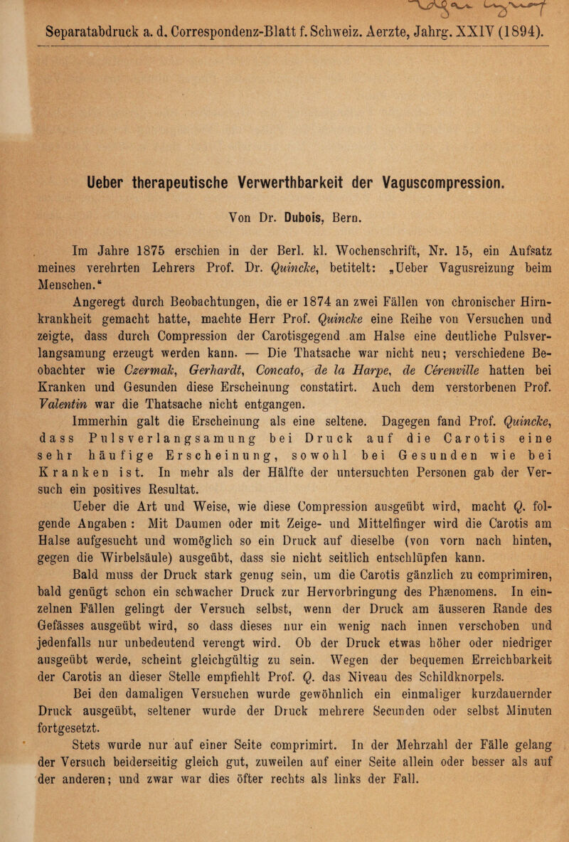 Separatabdruck a. d, Correspondenz-Blatt f. Schweiz. Aerzte, Jahrg. XXIV (1894). Ueber therapeutische Verwerthbarkeit der Vaguscompression. Von Dr. Dubois, Bern. Im Jahre 1875 erschien in der Berl. kl. Wochenschrift, Nr. 15, ein Aufsatz meines verehrten Lehrers Prof. Dr. Quincke, betitelt: „Ueber Vagusreizung beim Menschen.“ Angeregt durch Beobachtungen, die er 1874 an zwei Fällen von chronischer Hirn¬ krankheit gemacht hatte, machte Herr Prof. Quincke eine Reihe von Versuchen und zeigte, dass durch Compression der Carotisgegend am Halse eine deutliche Pulsver¬ langsamung erzeugt werden kann. — Die Thatsache war nicht neu; verschiedene Be¬ obachter wie Czermak, Gerhardt, Concato, de la Harpe, de Cerenville hatten bei Kranken und Gesunden diese Erscheinung constatirt. Auch dem verstorbenen Prof. Valentin war die Thatsache nicht entgangen. Immerhin galt die Erscheinung als eine seltene. Dagegen fand Prof. Quincke, dass Pulsverlangsamung bei Druck auf die Carotis eine sehr häufige Erscheinung, sowohl bei Gesunden wie bei Kranken ist. In mehr als der Hälfte der untersuchten Personen gab der Ver¬ such ein positives Resultat. Ueber die Art und Weise, wie diese Compression ausgeübt wird, macht Q. fol¬ gende Angaben : Mit Daumen oder mit Zeige- und Mittelfinger wird die Carotis am Halse aufgesucht und womöglich so ein Druck auf dieselbe (von vorn nach hinten, gegen die Wirbelsäule) ausgeübt, dass sie nicht seitlich entschlüpfen kann. Bald muss der Druck stark genug sein, um die Carotis gänzlich zu comprimiren, bald genügt schon ein schwacher Druck zur Hervorbringung des Phaenomens. In ein¬ zelnen Fällen gelingt der Versuch selbst, wenn der Druck am äusseren Rande des Gefässes ausgeübt wird, so dass dieses nur ein wenig nach innen verschoben und jedenfalls nur unbedeutend verengt wird. Ob der Druck etwas höher oder niedriger ausgeübt werde, scheint gleichgültig zu sein. Wegen der bequemen Erreichbarkeit der Carotis an dieser Stelle empfiehlt Prof. Q. das Niveau des Schildknorpels. Bei den damaligen Versuchen wurde gewöhnlich ein einmaliger kurzdauernder Druck ausgeübt, seltener wurde der Druck mehrere Secunden oder selbst Minuten fortgesetzt. Stets wurde nur auf einer Seite comprimirt. In der Mehrzahl der Fälle gelang der Versuch beiderseitig gleich gut, zuweilen auf einer Seite allein oder besser als auf der anderen; und zwar war dies öfter rechts als links der Fall.