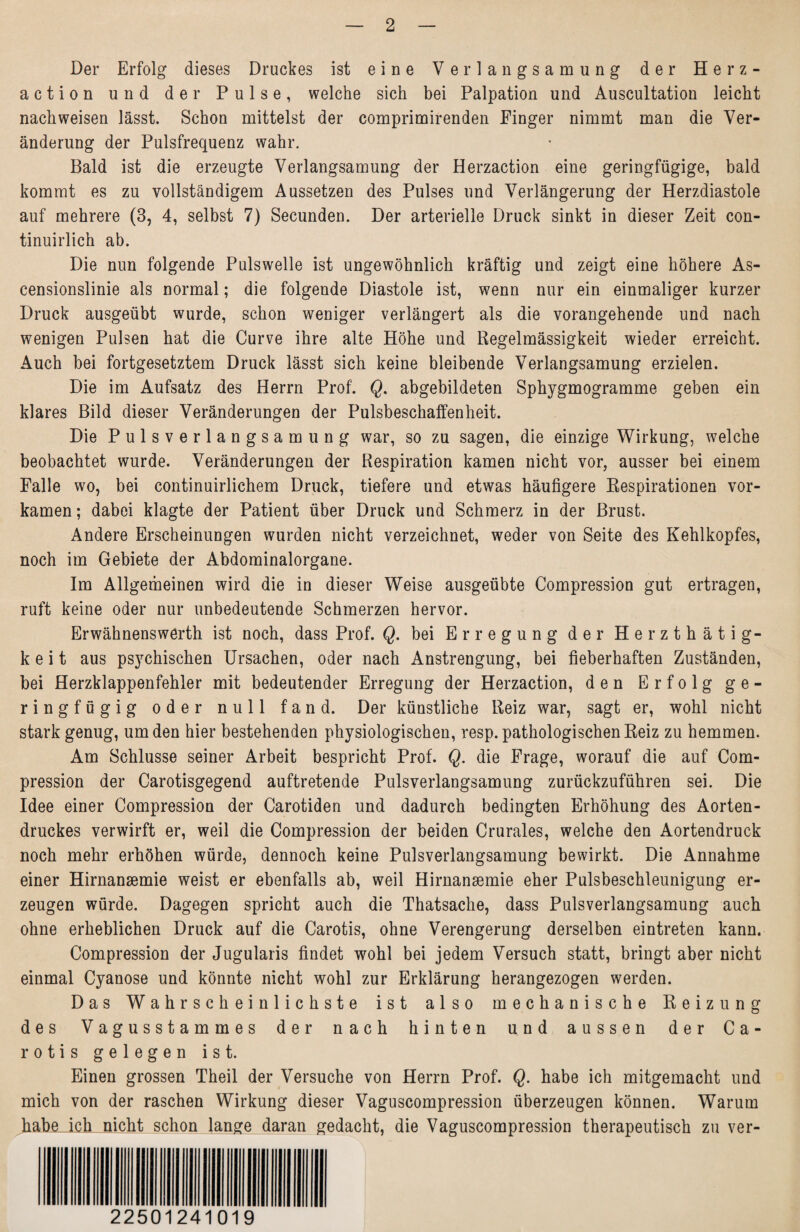 Der Erfolg dieses Druckes ist eine Verlangsamung der Herz¬ action und der Pulse, welche sich bei Palpation und Auscultation leicht nachweisen lässt. Schon mittelst der comprimirenden Finger nimmt man die Ver¬ änderung der Pulsfrequenz wahr. Bald ist die erzeugte Verlangsamung der Herzaction eine geringfügige, bald kommt es zu vollständigem Aussetzen des Pulses und Verlängerung der Herzdiastole auf mehrere (3, 4, selbst 7) Secunden. Der arterielle Druck sinkt in dieser Zeit con- tinuirlich ab. Die nun folgende Pulswelle ist ungewöhnlich kräftig und zeigt eine höhere As¬ censionslinie als normal; die folgende Diastole ist, wenn nur ein einmaliger kurzer Druck ausgeübt wurde, schon weniger verlängert als die vorangehende und nach wenigen Pulsen hat die Curve ihre alte Höhe und Regelmässigkeit wieder erreicht. Auch bei fortgesetztem Druck lässt sich keine bleibende Verlangsamung erzielen. Die im Aufsatz des Herrn Prof. Q. abgebildeten Sphygmogramme geben ein klares Bild dieser Veränderungen der Pulsbeschaffenheit. Die Pulsverlangsamung war, so zu sagen, die einzige Wirkung, welche beobachtet wurde. Veränderungen der Respiration kamen nicht vor, ausser bei einem Falle wo, bei continuirlichem Druck, tiefere und etwas häufigere Respirationen vor¬ kamen ; dabei klagte der Patient über Druck und Schmerz in der Brust. Andere Erscheinungen wurden nicht verzeichnet, weder von Seite des Kehlkopfes, noch im Gebiete der Abdominalorgane. Im Allgemeinen wird die in dieser Weise ausgeübte Compression gut ertragen, ruft keine oder nur unbedeutende Schmerzen hervor. Erwähnenswerth ist noch, dass Prof. Q. bei Erregung der Herzthätig- k e i t aus psychischen Ursachen, oder nach Anstrengung, bei fieberhaften Zuständen, bei Herzklappenfehler mit bedeutender Erregung der Herzaction, den Erfolg ge¬ ringfügig oder null fand. Der künstliche Reiz war, sagt er, wohl nicht stark genug, um den hier bestehenden physiologischen, resp. pathologischen Reiz zu hemmen. Am Schlüsse seiner Arbeit bespricht Prof. Q. die Frage, worauf die auf Com¬ pression der Carotisgegend auftretende Pulsverlangsamung zurückzuführen sei. Die Idee einer Compression der Carotiden und dadurch bedingten Erhöhung des Aorten¬ druckes verwirft er, weil die Compression der beiden Crurales, welche den Aortendruck noch mehr erhöhen würde, dennoch keine Pulsverlangsamung bewirkt. Die Annahme einer Hirnansemie weist er ebenfalls ab, weil Hirnansemie eher Pulsbeschleunigung er¬ zeugen würde. Dagegen spricht auch die Thatsache, dass Pulsverlangsamung auch ohne erheblichen Druck auf die Carotis, ohne Verengerung derselben eintreten kann. Compression der Jugularis findet wohl bei jedem Versuch statt, bringt aber nicht einmal Cyanose und könnte nicht wohl zur Erklärung herangezogen werden. Das Wahrscheinlichste ist also mechanische Reizung des Vagusstammes der nach hinten und aussen der Ca¬ rotis gelegen ist. Einen grossen Theil der Versuche von Herrn Prof. Q. habe ich mitgemacht und mich von der raschen Wirkung dieser Vaguscompression überzeugen können. Warum habe ich nicht schon lange daran gedacht, die Vaguscompression therapeutisch zu ver- 22501241019