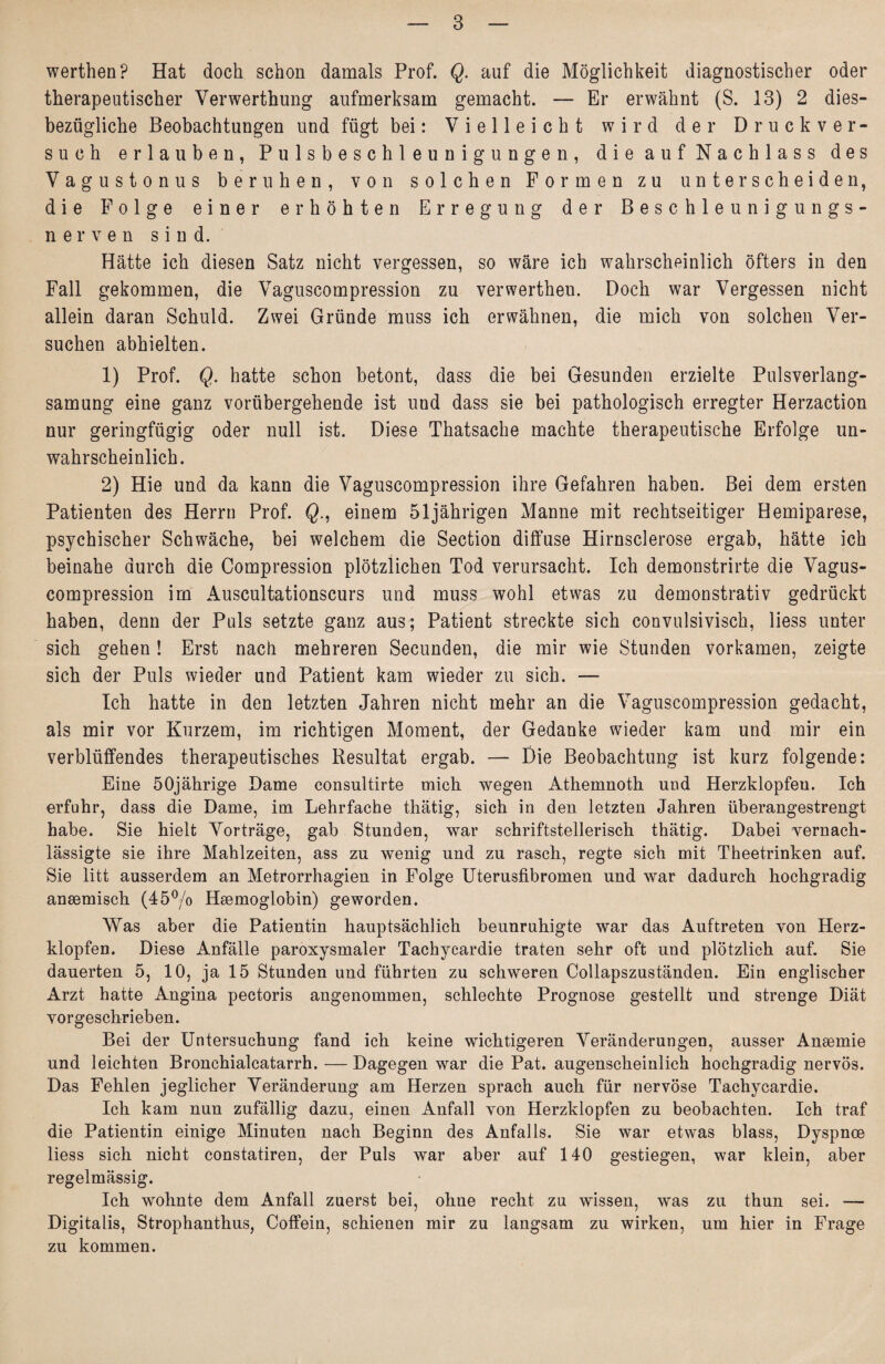 werthen? Hat doch schon damals Prof. Q. auf die Möglichkeit diagnostischer oder therapeutischer Verwerthung aufmerksam gemacht. — Er erwähnt (S. 13) 2 dies¬ bezügliche Beobachtungen und fügt bei: Vielleicht wird der Druckver¬ such erlauben, Pulsbeschleunigungen, die auf Nachlass des Vagustonus beruhen, von solchen Formen zu unterscheiden, die Folge einer erhöhten Erregung der Beschleunigungs- nerven sind. Hätte ich diesen Satz nicht vergessen, so wäre ich wahrscheinlich öfters in den Fall gekommen, die Vaguscompression zu verwertheu. Doch war Vergessen nicht allein daran Schuld. Zwei Gründe muss ich erwähnen, die mich von solchen Ver¬ suchen abhielten. 1) Prof. Q. hatte schon betont, dass die bei Gesunden erzielte Pulsverlang¬ samung eine ganz vorübergehende ist und dass sie bei pathologisch erregter Herzaction nur geringfügig oder null ist. Diese Thatsache machte therapeutische Erfolge un¬ wahrscheinlich. 2) Hie und da kann die Vaguscompression ihre Gefahren haben. Bei dem ersten Patienten des Herrn Prof. Qeinem 51jährigen Manne mit rechtseitiger Hemiparese, psychischer Schwäche, bei welchem die Section diffuse Hirnsclerose ergab, hätte ich beinahe durch die Compression plötzlichen Tod verursacht. Ich demonstrirte die Vagus¬ compression im Auscultationscurs und muss wohl etwas zu demonstrativ gedrückt haben, denn der Puls setzte ganz aus; Patient streckte sich convulsivisch, liess unter sich gehen! Erst nach mehreren Secunden, die mir wie Stunden vorkamen, zeigte sich der Puls wieder und Patient kam wieder zu sich. — Ich hatte in den letzten Jahren nicht mehr an die Vaguscompression gedacht, als mir vor Kurzem, im richtigen Moment, der Gedanke wieder kam und mir ein verblüffendes therapeutisches Resultat ergab. — Die Beobachtung ist kurz folgende: Eine 50jährige Dame consultirte mich wegen Athemnoth und Herzklopfeu. Ich erfuhr, dass die Dame, im Lehrfache thätig, sich in den letzten Jahren überangestrengt habe. Sie hielt Vorträge, gab Stunden, war schriftstellerisch thätig. Dabei vernach¬ lässigte sie ihre Mahlzeiten, ass zu wenig und zu rasch, regte sich mit Theetrinken auf. Sie litt ausserdem an Metrorrhagien in Folge Uterusfibromen und war dadurch hochgradig ansemisch (45°/o Hsemoglobin) geworden. Was aber die Patientin hauptsächlich beunruhigte war das Auftreten von Herz¬ klopfen. Diese Anfälle paroxysmaler Tachycardie traten sehr oft und plötzlich auf. Sie dauerten 5, 10, ja 15 Stunden und führten zu schweren Collapszuständen. Ein englischer Arzt hatte Angina pectoris angenommen, schlechte Prognose gestellt und strenge Diät vorgeschrieben. Bei der Untersuchung fand ich keine wichtigeren Veränderungen, ausser Ansemie und leichten Bronchialcatarrh. — Dagegen war die Pat. augenscheinlich hochgradig nervös. Das Fehlen jeglicher Veränderung am Herzen sprach auch für nervöse Tachycardie. Ich kam nun zufällig dazu, einen Anfall von Herzklopfen zu beobachten. Ich traf die Patientin einige Minuten nach Beginn des Anfalls. Sie war etwas blass, Dyspnce liess sich nicht constatiren, der Puls war aber auf 140 gestiegen, war klein, aber regelmässig. Ich wohnte dem Anfall zuerst bei, ohne recht zu wissen, was zu thun sei. — Digitalis, Strophanthus, Coffein, schienen mir zu langsam zu wirken, um hier in Frage zu kommen.