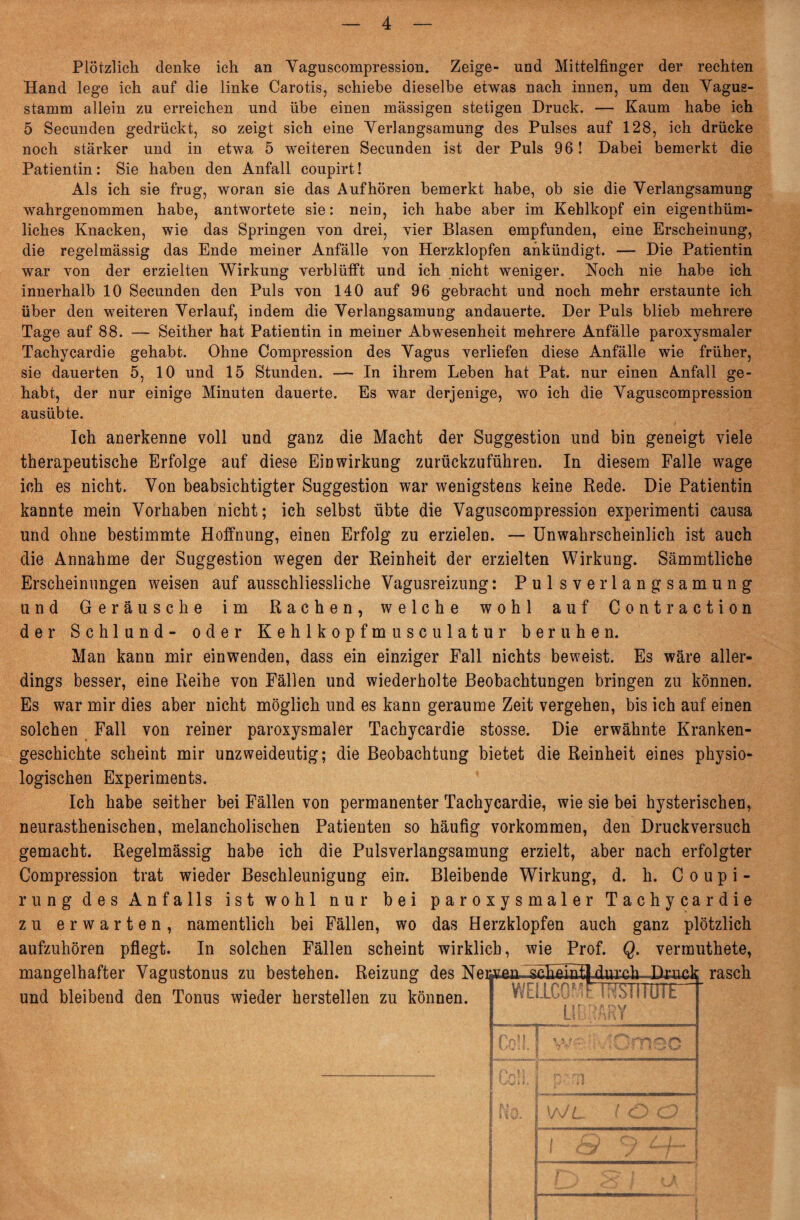 Plötzlich denke ich an Vaguscompression. Zeige- und Mittelfinger der rechten Hand lege ich auf die linke Carotis, schiebe dieselbe etwas nach innen, um den Vagus- stamm allein zu erreichen und übe einen massigen stetigen Druck. — Kaum habe ich 5 Secunden gedrückt, so zeigt sich eine Verlangsamung des Pulses auf 128, ich drücke noch stärker und in etwa 5 weiteren Secunden ist der Puls 96! Dabei bemerkt die Patientin: Sie haben den Anfall coupirt! Als ich sie frag, woran sie das Auf hören bemerkt habe, ob sie die Verlangsamung wahrgenommen habe, antwortete sie: nein, ich habe aber im Kehlkopf ein eigentüm¬ liches Knacken, wie das Springen von drei, vier Blasen empfunden, eine Erscheinung, die regelmässig das Ende meiner Anfälle von Herzklopfen ankündigt. — Die Patientin war von der erzielten Wirkung verblüfft und ich nicht weniger. Noch nie habe ich innerhalb 10 Secunden den Puls von 140 auf 96 gebracht und noch mehr erstaunte ich über den weiteren Verlauf, indem die Verlangsamung andauerte. Der Puls blieb mehrere Tage auf 88. — Seither hat Patientin in meiner Abwesenheit mehrere Anfälle paroxysmaler Tachycardie gehabt. Ohne Compression des Vagus verliefen diese Anfälle wie früher, sie dauerten 5, 10 und 15 Stunden. — In ihrem Leben hat Pat. nur einen Anfall ge¬ habt, der nur einige Minuten dauerte. Es war derjenige, wo ich die Vaguscompression ausübte. Ich anerkenne voll und ganz die Macht der Suggestion und bin geneigt viele therapeutische Erfolge auf diese Einwirkung zurückzuführen. In diesem Falle wage ich es nicht. Von beabsichtigter Suggestion war wenigstens keine Rede. Die Patientin kannte mein Vorhaben nicht; ich selbst übte die Vaguscompression experimenti causa und ohne bestimmte Hoffnung, einen Erfolg zu erzielen. — Unwahrscheinlich ist auch die Annahme der Suggestion wegen der Reinheit der erzielten Wirkung. Sämmtliche Erscheinungen weisen auf ausschliessliche Vagusreizung: Pulsverlangsamung und Geräusche im Rachen, welche wohl auf Contraction der Schlund- oder Kehlkopfmusculatur beruhen. Man kann mir einwenden, dass ein einziger Fall nichts beweist. Es wäre aller¬ dings besser, eine Reihe von Fällen und wiederholte Beobachtungen bringen zu können. Es war mir dies aber nicht möglich und es kann geraume Zeit vergehen, bis ich auf einen solchen Fall von reiner paroxysmaler Tachycardie stosse. Die erwähnte Kranken¬ geschichte scheint mir unzweideutig; die Beobachtung bietet die Reinheit eines physio¬ logischen Experiments. Ich habe seither bei Fällen von permanenter Tachycardie, wie sie bei hysterischen, neurasthenischen, melancholischen Patienten so häufig Vorkommen, den Druckversuch gemacht. Regelmässig habe ich die Pulsverlangsamung erzielt, aber nach erfolgter Compression trat wieder Beschleunigung ein. Bleibende Wirkung, d. h. C o u p i - rung des Anfalls ist wohl nur bei paroxysmaler Tachycardie zu erwarten, namentlich bei Fällen, wo das Herzklopfen auch ganz plötzlich aufzuhören pflegt. In solchen Fällen scheint wirklich, wie Prof. Q. vermuthete, und bleibend den Tonus wieder herstellen zu können. Wb SPOMn ^INJIIK  LLajU -IC hwtliUiL f :'Si Äjn -77^* I 1 f' 11 P' ■ n \a// / O CD ! 9 CHS* / |