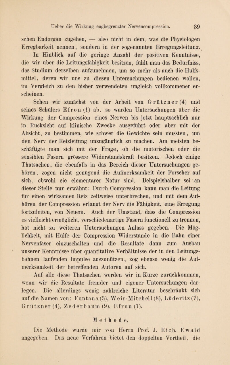 sehen Endorgan zugehen, — also nicht in dem, was die Physiologen Erregbarkeit nennen, sondern in der sogenannten Erregungsleitung. In Hinblick auf die geringe Anzahl der positiven Kenntnisse, die wir über die Leitungsfähigkeit besitzen, fühlt man das Bedürfniss, das Studium derselben aufzunehmen, um so mehr als auch die Hülfs- mittel, deren wir uns zu diesen Untersuchungen bedienen wollen, im Vergleich zu den bisher verwendeten ungleich vollkommener er¬ scheinen. Sehen wir zunächst von der Arbeit von Grützner(4) und seines Schülers Efron (1) ab, so wurden Untersuchungen über die Wirkung der Compression eines Nerven bis jetzt hauptsächlich nur in Rücksicht auf klinische Zwecke ausgeführt oder aber mit der Absicht, zu bestimmen, wie schwer die Gewichte sein mussten, um den Nerv der Reizleitung unzugänglich zu machen. Am meisten be¬ schäftigte man sich mit der Frage, ob die motorischen oder die sensiblen Fasern grössere Widerstandskraft besitzen. Jedoch einige Thatsachen, die ebenfalls in das Bereich dieser Untersuchungen ge¬ hören, zogen nicht genügend die Aufmerksamkeit der Forscher auf sich, obwohl sie elementarer Natur sind. Beispielshalber sei an dieser Stelle nur erwähnt: Durch Compression kann man die Leitung für einen wirksamen Reiz zeitweise unterbrechen, und mit dem Auf¬ hören der Compression erlangt der Nerv die Fähigkeit, eine Erregung fortzuleiten, von Neuem. Auch der Umstand, dass die Compression es vielleicht ermöglicht, verschiedenartige Fasern functionell zu trennen, hat nicht zu weiteren Untersuchungen Anlass gegeben. Die Mög¬ lichkeit, mit Hülfe der Compression Widerstände in die Bahn einer Nervenfaser einzuschalten und die Resultate dann zum Ausbau unserer Kenntnisse über quantitative Verhältnisse der in den Leitungs¬ bahnen laufenden Impulse auszunützen, zog ebenso wenig die Auf¬ merksamkeit der betreffenden Autoren auf sich. Auf alle diese Thatsachen werden wir in Kürze zurückkommen, wenn wir die Resultate fremder und eigener Untersuchungen dar¬ legen. Die allerdings wenig zahlreiche Literatur beschränkt sich auf die Namen von: Fontana (3), Weir-Mitchell (8), Lüderitz (7), Grützner (4), Zederbaum (9), Efron (1). M e t h o d e. Die Methode wurde mir von Herrn Prof. J. Rieh. Ewald angegeben. Das neue Verfahren bietet den doppelten Vortheil, die