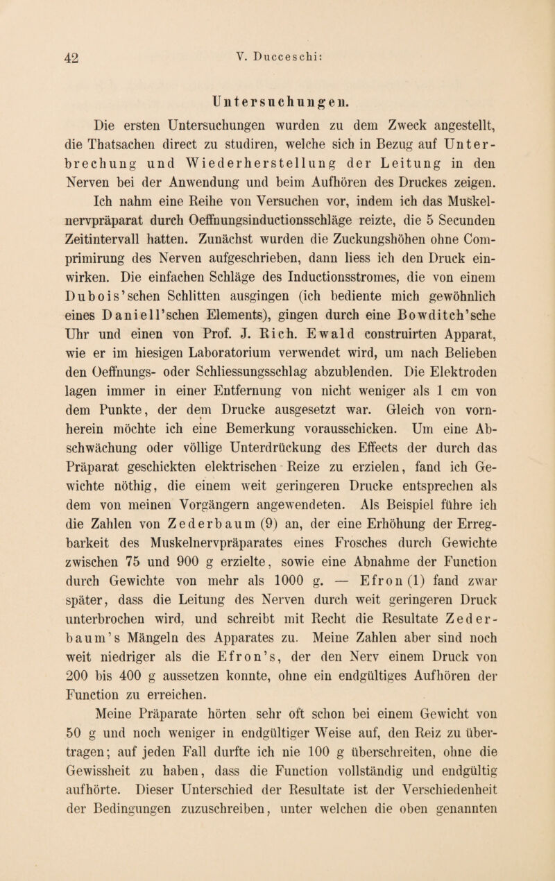 U n t e r s u c h u n g e n. Die ersten Untersuchungen wurden zu dem Zweck angestellt, die Tbatsachen direct zu studiren, welche sich in Bezug auf Unter¬ brechung und Wiederherstellung der Leitung in den Nerven bei der Anwendung und beim Aufhören des Druckes zeigen. Ich nahm eine Reihe von Versuchen vor, indem ich das Muskel¬ nervpräparat durch Oeffnungsinductionsschläge reizte, die 5 Secunden Zeitintervall hatten. Zunächst wurden die Zuckungshöhen ohne Com- primirung des Nerven aufgeschrieben, dann liess ich den Druck ein¬ wirken. Die einfachen Schläge des Inductionsstromes, die von einem Dubois’sehen Schlitten ausgingen (ich bediente mich gewöhnlich eines Daniell’schen Elements), gingen durch eine Bowditch’sche Uhr und einen von Prof. J. Rieh. Ewald construirten Apparat, wie er im hiesigen Laboratorium verwendet wird, um nach Belieben den Oeffnungs- oder Schliessungsschlag abzublenden. Die Elektroden lagen immer in einer Entfernung von nicht weniger als 1 cm von dem Punkte, der dem Drucke ausgesetzt war. Gleich von vorn¬ herein möchte ich eine Bemerkung vorausschicken. Um eine Ab¬ schwächung oder völlige Unterdrückung des Effects der durch das Präparat geschickten elektrischen Reize zu erzielen, fand ich Ge¬ wichte nöthig, die einem weit geringeren Drucke entsprechen als dem von meinen Vorgängern angewTendeten. Als Beispiel führe ich die Zahlen von Zederbaum (9) an, der eine Erhöhung der Erreg¬ barkeit des Muskelnervpräparates eines Frosches durch Gewichte zwischen 75 und 900 g erzielte, sowie eine Abnahme der Function durch Gewichte von mehr als 1000 g. — Efron(l) fand zwar später, dass die Leitung des Nerven durch weit geringeren Druck unterbrochen wird, und schreibt mit Recht die Resultate Zeder- baum’s Mängeln des Apparates zu. Meine Zahlen aber sind noch weit niedriger als die Efron’s, der den Nerv einem Druck von 200 bis 400 g aussetzen konnte, ohne ein endgültiges Aufhören der Function zu erreichen. Meine Präparate hörten sehr oft schon bei einem Gewicht von 50 g und noch weniger in endgültiger Weise auf, den Reiz zu über¬ tragen; auf jeden Fall durfte ich nie 100 g überschreiten, ohne die Gewissheit zu haben, dass die Function vollständig und endgültig aufhörte. Dieser Unterschied der Resultate ist der Verschiedenheit der Bedingungen zuzuschreiben, unter welchen die oben genannten