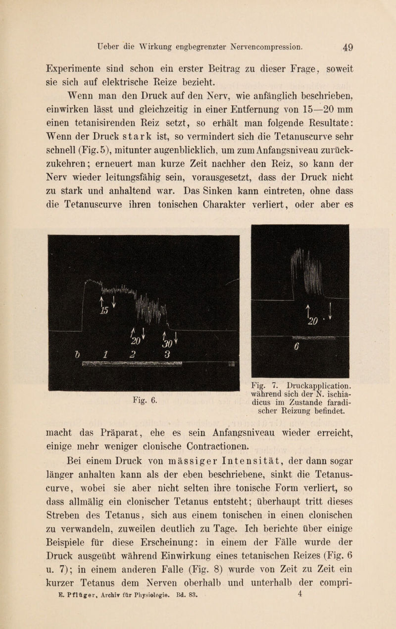 Experimente sind schon ein erster Beitrag zu dieser Frage, soweit sie sich auf elektrische Beize bezieht. Wenn man den Druck auf den Nerv, wie anfänglich beschrieben, ein wirken lässt und gleichzeitig in einer Entfernung von 15—20 mm einen tetanisirenden Beiz setzt, so erhält man folgende Besultate: Wenn der Druck stark ist, so vermindert sich die Tetanuscurve sehr schnell (Fig.5), mitunter augenblicklich, um zum Anfangsniveau zurück¬ zukehren; erneuert man kurze Zeit nachher den Beiz, so kann der Nerv wieder leitungsfähig sein, vorausgesetzt, dass der Druck nicht zu stark und anhaltend war. Das Sinken kann eintreten, ohne dass die Tetanuscurve ihren tonischen Charakter verliert, oder aber es Fig. 7. Druckapplication. während sich der N. ischia- dicus im Zustande faradi- scher Reizung befindet. macht das Präparat, ehe es sein Anfangsniveau wieder erreicht, einige mehr weniger clonische Contractionen. Bei einem Druck von mässiger Intensität, der dann sogar länger anhalten kann als der eben beschriebene, sinkt die Tetanus¬ curve, wobei sie aber nicht selten ihre tonische Form verliert, so dass allmälig ein clonischer Tetanus entsteht; überhaupt tritt dieses Streben des Tetanus, sich aus einem tonischen in einen clonischen zu verwandeln, zuweilen deutlich zu Tage. Ich berichte über einige Beispiele für diese Erscheinung: in einem der Fälle wurde der Druck ausgeübt während Einwirkung eines tetanischen Beizes (Fig. 6 u. 7); in einem anderen Falle (Fig. 8) wurde von Zeit zu Zeit ein kurzer Tetanus dem Nerven oberhalb und unterhalb der compri- E. Pflüger, Archiv für Physiologie. Bd. 83. 4