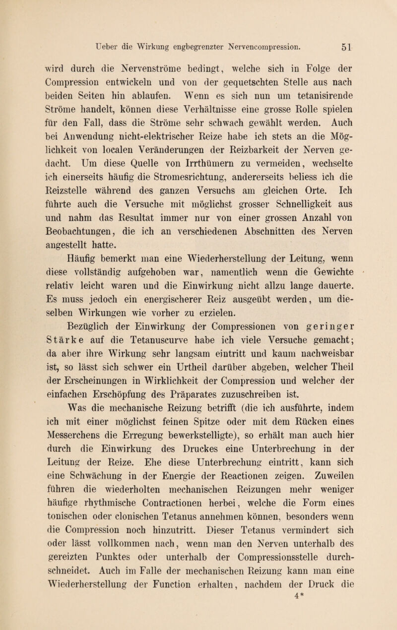 wird durch die Nervenströme bedingt, welche sich in Folge der Compression entwickeln und von der gequetschten Stelle aus nach beiden Seiten hin ablaufen. Wenn es sich nun um tetanisirende Ströme handelt, können diese Verhältnisse eine grosse Rolle spielen für den Fall, dass die Ströme sehr schwach gewählt werden. Auch bei Anwendung nicht-elektrischer Reize habe ich stets an die Mög¬ lichkeit von localen Veränderungen der Reizbarkeit der Nerven ge¬ dacht. Um diese Quelle von Irrthümern zu vermeiden, wechselte ich einerseits häufig die Stromesrichtung, andererseits beliess ich die Reizstelle während des ganzen Versuchs am gleichen Orte. Ich führte auch die Versuche mit möglichst grosser Schnelligkeit aus und nahm das Resultat immer nur von einer grossen Anzahl von Beobachtungen, die ich an verschiedenen Abschnitten des Nerven angestellt hatte. Häufig bemerkt man eine Wiederherstellung der Leitung, wenn diese vollständig aufgehoben war, namentlich wenn die Gewichte ' relativ leicht waren und die Einwirkung nicht allzu lange dauerte. Es muss jedoch ein energischerer Reiz ausgeübt werden, um die¬ selben Wirkungen wie vorher zu erzielen. Bezüglich der Einwirkung der Compressionen von geringer Stärke auf die Tetanuscurve habe ich viele Versuche gemacht; da aber ihre Wirkung sehr langsam eintritt und kaum nachweisbar ist, so lässt sich schwer ein Urtheil darüber abgeben, welcher Theil der Erscheinungen in Wirklichkeit der Compression und welcher der einfachen Erschöpfung des Präparates zuzuschreiben ist. Was die mechanische Reizung betrifft (die ich ausführte, indem ich mit einer möglichst feinen Spitze oder mit dem Rücken eines Messerchens die Erregung bewerkstelligte), so erhält man auch hier durch die Einwirkung des Druckes eine Unterbrechung in der Leitung der Reize. Ehe diese Unterbrechung eintritt, kann sich eine Schwächung in der Energie der Reactionen zeigen. Zuweilen führen die wiederholten mechanischen Reizungen mehr weniger häufige rhythmische Contractionen herbei, welche die Form eines tonischen oder clonischen Tetanus annehmen können, besonders wenn die Compression noch hinzutritt. Dieser Tetanus vermindert sich oder lässt vollkommen nach, wenn man den Nerven unterhalb des gereizten Punktes oder unterhalb der Compressionsstelle durch¬ schneidet. Auch im Falle der mechanischen Reizung kann man eine Wiederherstellung der Function erhalten, nachdem der Druck die