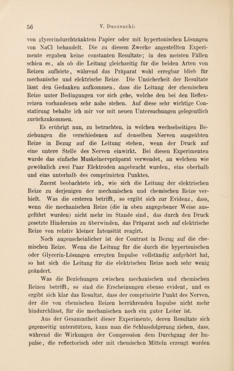 von glycerindurchtränktem Papier oder mit hypertonischen Lösungen von NaCl behandelt. Die zu diesem Zwecke angestellten Experi¬ mente ergaben keine constanten Resultate; in den meisten Fällen schien es, als ob die Leitung gleichzeitig für die beiden Arten von Reizen aufhörte, während das Präparat wohl erregbar blieb für mechanische und elektrische Reize. Die Unsicherheit der Resultate lässt den Gedanken aufkommen, dass die Leitung der chemischen Reize unter Bedingungen vor sich gehe, welche den bei den Reflex¬ reizen vorhandenen sehr nahe stehen. Auf diese sehr wichtige Con- statirung behalte ich mir vor mit neuen Untersuchungen gelegentlich zurückzukommen. Es erübrigt nun, zu betrachten, in welchen wechselseitigen Be¬ ziehungen die verschiedenen auf denselben Nerven ausgeübten Reize in Bezug auf die Leitung stehen, wenn der Druck auf eine untere Stelle des Nerven einwirkt. Bei diesen Experimenten wurde das einfache Muskelnervpräparat verwendet, an welchem wie gewöhnlich zwei Paar Elektroden angebracht wurden, eins oberhalb und eins unterhalb des comprimirten Punktes. Zuerst beobachtete ich, wie sich die Leitung der elektrischen Reize zu derjenigen der mechanischen und chemischen Reize ver¬ hielt. Was die ersteren betrifft, so ergibt sich zur Evidenz, dass, wenn die mechanischen Reize (die in oben angegebener Weise aus¬ geführt wurden) nicht mehr im Stande sind, das durch den Druck gesetzte Hinderniss zu überwinden, das Präparat noch auf elektrische Reize von relativ kleiner Intensität reagirt. Noch augenscheinlicher ist der Contrast in Bezug auf die che¬ mischen Reize. Wenn die Leitung für die durch die hypertonischen oder Glycerin-Lösungen erregten Impulse vollständig aufgehört hat, so hat sich die Leitung für die elektrischen Reize noch sehr wenig geändert. Was die Beziehungen zwischen mechanischen und chemischen Reizen betrifft, so sind die Erscheinungen ebenso evident, und es ergibt sich klar das Resultat, dass der comprimirte Punkt des Nerven, der die von chemischen Reizen herrührenden Impulse nicht mehr hindurchlässt, für die mechanischen noch ein guter Leiter ist. Aus der Gesammtheit dieser Experimente, deren Resultate sich gegenseitig unterstützen, kann man die Schlussfolgerung ziehen, dass, während die Wirkungen der Compression dem Durchgang der Im¬ pulse, die reflectorisch oder mit chemischen Mitteln erzeugt worden