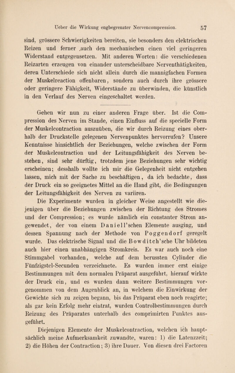 sind, grössere Schwierigkeiten bereiten, sie besonders den elektrischen Reizen und ferner „auch den mechanischen einen viel geringeren Widerstand entgegensetzen. Mit anderen Worten: die verschiedenen Reizarten erzeugen von einander unterscheidbare Nerventätigkeiten, deren Unterschiede sich nicht allein durch die mannigfachen Formen der Muskelreaction offenbaren, sondern auch durch ihre grössere oder geringere Fähigkeit, Widerstände zu überwinden, die künstlich in den Verlauf des Nerven eingeschaltet werden. Gehen wir nun zu einer anderen Frage über. Ist die Com- pression des Nerven im Stande, einen Einfluss auf die specielle Form der Muskelcontraction auszuüben, die wir durch Reizung eines ober¬ halb der Druckstelle gelegenen Nervenpunktes her vorrufen? Unsere Kenntnisse hinsichtlich der Beziehungen, welche zwischen der Form der Muskelcontraction und der Leitungsfähigkeit des Nerven be¬ stehen, sind sehr dürftig, trotzdem jene Beziehungen sehr wichtig erscheinen; desshalb wollte ich mir die Gelegenheit nicht entgehen lassen, mich mit der Sache zu beschäftigen, da ich bedachte, dass der Druck ein so geeignetes Mittel an die Hand gibt, die Bedingungen der Leitungsfähigkeit des Nerven zu variiren. Die Experimente wurden in gleicher Weise angestellt wie die¬ jenigen über die Beziehungen zwischen der Richtung des Stromes und der Compression; es wurde nämlich ein constanter Strom an¬ gewendet, der von einem Daniel Eschen Elemente ausging, und dessen Spannung nach der Methode von Poggendorf geregelt wurde. Das elektrische Signal und die Bowditch’sche Uhr bildeten auch hier einen unabhängigen Stromkreis. Es war auch noch eine Stimmgabel vorhanden, welche auf dem berussten Cylinder die Fünfzigstel-Secunden verzeichnete. Es wurden immer erst einige Bestimmungen mit dem normalen Präparat ausgeführt, hierauf wirkte der Druck ein, und es wurden dann weitere Bestimmungen vor¬ genommen von dem Augenblick an, in welchem die Einwirkung der Gewichte sich zu zeigen begann, bis das Präparat eben noch reagirte; als gar kein Erfolg mehr eintrat, wurden Controlbestimmungen durch Reizung des Präparates unterhalb des comprimirten Punktes aus¬ geführt. Diejenigen Elemente der Muskelcontraction, welchen ich haupt¬ sächlich meine Aufmerksamkeit zuwandte, waren: 1) die Latenzzeit; 2) die Höhen der Contraction; 3) ihre Dauer. Von diesen drei Factoren