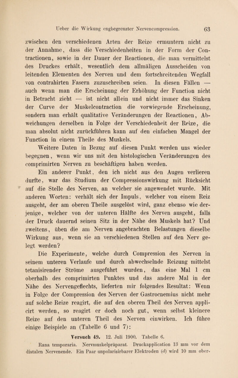 zwischen den verschiedenen Arten der Reize ermuntern nicht zu der Annahme, dass die Verschiedenheiten in der Form der Con- tractionen, sowie in der Dauer der Reactionen, die man vermittelst des Druckes erhält, wesentlich dem allmäligen Ausscheiden von leitenden Elementen des Nerven und dem fortschreitenden Wegfall von contrahirten Fasern zuzuschreiben seien. In diesen Fällen — auch wenn man die Erscheinung der Erhöhung der Function nicht in Betracht zieht — ist nicht allein und nicht immer das Sinken der Curve der Muskelcontraction die vorwiegende Erscheinung, sondern man erhält qualitative Veränderungen der Reactionen, Ab¬ weichungen derselben in Folge der Verschiedenheit der Reize, die man absolut nicht zurückführen kann auf den einfachen Mangel der Function in einem Theile des Muskels. Weitere Daten in Bezug auf diesen Punkt werden uns wieder begegnen, wenn wir uns mit den histologischen Veränderungen des comprimirten Nerven zu beschäftigen haben werden. Ein anderer Punkt, den ich nicht aus den Augen verlieren durfte, war das Studium der Compressionswirkung mit Rücksicht auf die Stelle des Nerven, an welcher sie angewendet wurde. Mit anderen Worten: verhält sich der Impuls, welcher von einem Reiz ausgeht, der am oberen Theile ausgelöst wird, ganz ebenso wie der¬ jenige, welcher von der unteren Hälfte des Nerven ausgeht, falls der Druck dauernd seinen Sitz in der Nähe des Muskels hat? Und zweitens, üben die am Nerven angebrachten Belastungen dieselbe Wirkung aus, wenn sie an verschiedenen Stellen auf den Nerv ge¬ legt werden? Die Experimente, welche durch Compression des Nerven in seinem unteren Verlaufe und durch abwechselnde Reizung mittelst tetanisirender Ströme ausgeführt wurden, das eine Mal 1 cm oberhalb des comprimirten Punktes und das andere Mal in der Nähe des Nervengeflechts, lieferten mir folgendes Resultat: Wenn in Folge der Compression des Nerven der Gastrocnemius nicht mehr auf solche Reize reagirt, die auf den oberen Theil des Nerven appli- cirt werden, so reagirt er doch noch gut, wenn selbst kleinere Reize auf den unteren Theil des Nerven einwirken. Ich führe einige Beispiele an (Tabelle 6 und 7): Versuch 49. 12. Juli 1900. Tabelle 6. Kana temporaria. Nervmuskelpräparat. Druckapplication 13 mm vor dem distalen Nervenende. Ein Paar unpolarisirbarer Elektroden (d) wird 10 mm ober-r