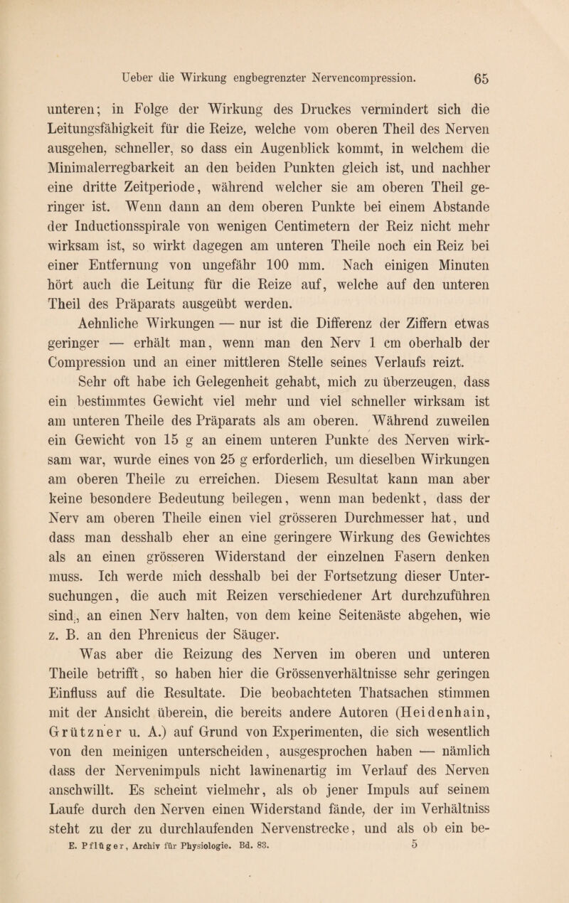 unteren; in Folge der Wirkung des Druckes vermindert sich die Leitungsfähigkeit für die Reize, welche vom oberen Theil des Nerven ausgehen, schneller, so dass ein Augenblick kommt, in welchem die Minimalerregbark eit an den beiden Punkten gleich ist, und nachher eine dritte Zeitperiode, während welcher sie am oberen Theil ge¬ ringer ist. Wenn dann an dem oberen Punkte bei einem Abstande der Inductionsspirale von wenigen Centimetern der Reiz nicht mehr wirksam ist, so wirkt dagegen am unteren Theile noch ein Reiz bei einer Entfernung von ungefähr 100 mm. Nach einigen Minuten hört auch die Leitung für die Reize auf, welche auf den unteren Theil des Präparats ausgeübt werden. Aehnliche Wirkungen — nur ist die Differenz der Ziffern etwas geringer — erhält man, wenn man den Nerv 1 cm oberhalb der Compression und an einer mittleren Stelle seines Verlaufs reizt. Sehr oft habe ich Gelegenheit gehabt, mich zu überzeugen, dass ein bestimmtes Gewicht viel mehr und viel schneller wirksam ist am unteren Theile des Präparats als am oberen. Während zuweilen / ein Gewicht von 15 g an einem unteren Punkte des Nerven wirk¬ sam war, wurde eines von 25 g erforderlich, um dieselben Wirkungen am oberen Theile zu erreichen. Diesem Resultat kann man aber keine besondere Bedeutung beilegen, wenn man bedenkt, dass der Nerv am oberen Theile einen viel grösseren Durchmesser hat, und dass man desshalb eher an eine geringere Wirkung des Gewichtes als an einen grösseren Widerstand der einzelnen Fasern denken muss. Ich werde mich desshalb bei der Fortsetzung dieser Unter¬ suchungen, die auch mit Reizen verschiedener Art durchzuführen sind;, an einen Nerv halten, von dem keine Seitenäste abgehen, wie z. B. an den Phrenicus der Säuger. Was aber die Reizung des Nerven im oberen und unteren Theile betrifft, so haben hier die Grössenverhältnisse sehr geringen Einfluss auf die Resultate. Die beobachteten Thatsachen stimmen mit der Ansicht überein, die bereits andere Autoren (Heidenhain, Grützner u. A.) auf Grund von Experimenten, die sich wesentlich von den mehligen unterscheiden, ausgesprochen haben — nämlich dass der Nervenimpuls nicht lawinenartig im Verlauf des Nerven anschwillt. Es scheint vielmehr, als ob jener Impuls auf seinem Laufe durch den Nerven einen Widerstand fände, der im Verhältniss steht zu der zu durchlaufenden Nervenstrecke, und als ob ein be- E. Pflüger, Archiv für Physiologie. Bd. 83. 5