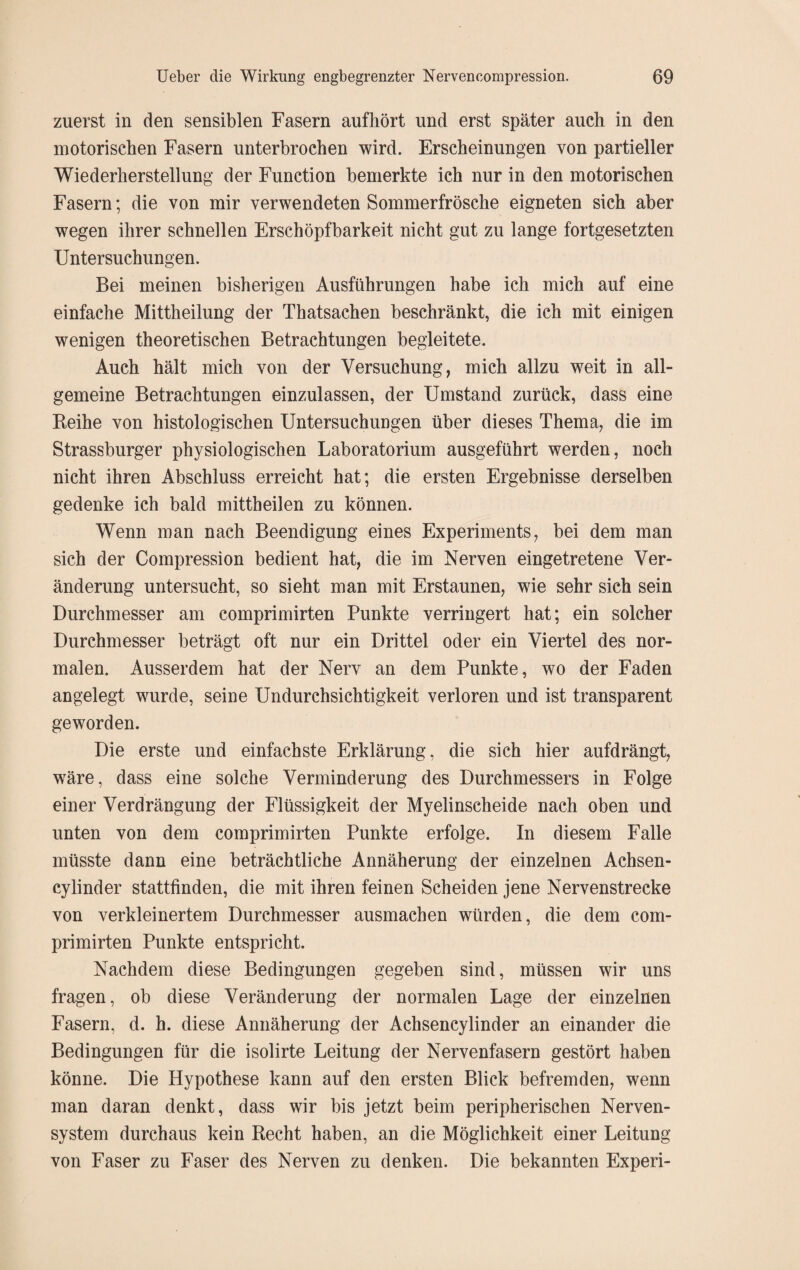 zuerst in den sensiblen Fasern aufkört und erst später auch in den motorischen Fasern unterbrochen wird. Erscheinungen von partieller Wiederherstellung der Function bemerkte ich nur in den motorischen Fasern; die von mir verwendeten Sommerfrösche eigneten sich aber wegen ihrer schnellen Erschöpfbarkeit nicht gut zu lange fortgesetzten Untersuchungen. Bei meinen bisherigen Ausführungen habe ich mich auf eine einfache Mittheilung der Thatsachen beschränkt, die ich mit einigen wenigen theoretischen Betrachtungen begleitete. Auch hält mich von der Versuchung, mich allzu weit in all¬ gemeine Betrachtungen einzulassen, der Umstand zurück, dass eine Reihe von histologischen Untersuchungen über dieses Thema, die im Strassburger physiologischen Laboratorium ausgeführt werden, noch nicht ihren Abschluss erreicht hat; die ersten Ergebnisse derselben gedenke ich bald mittheilen zu können. Wenn man nach Beendigung eines Experiments, bei dem man sich der Compression bedient hat, die im Nerven eingetretene Ver¬ änderung untersucht, so sieht man mit Erstaunen, wie sehr sich sein Durchmesser am comprimirten Punkte verringert hat; ein solcher Durchmesser beträgt oft nur ein Drittel oder ein Viertel des nor¬ malen. Ausserdem hat der Nerv an dem Punkte, wo der Faden angelegt wurde, seine Undurchsichtigkeit verloren und ist transparent geworden. Die erste und einfachste Erklärung, die sich hier aufdrängt, wäre, dass eine solche Verminderung des Durchmessers in Folge einer Verdrängung der Flüssigkeit der Myelinscheide nach oben und unten von dem comprimirten Punkte erfolge. In diesem Falle müsste dann eine beträchtliche Annäherung der einzelnen Achsen- cylinder stattfinden, die mit ihren feinen Scheiden jene Nervenstrecke von verkleinertem Durchmesser ausmachen würden, die dem com¬ primirten Punkte entspricht. Nachdem diese Bedingungen gegeben sind, müssen wir uns fragen, ob diese Veränderung der normalen Lage der einzelnen Fasern, d. h. diese Annäherung der Achsencylinder an einander die Bedingungen für die isolirte Leitung der Nervenfasern gestört haben könne. Die Hypothese kann auf den ersten Blick befremden, wenn man daran denkt, dass wir bis jetzt beim peripherischen Nerven¬ system durchaus kein Recht haben, an die Möglichkeit einer Leitung von Faser zu Faser des Nerven zu denken. Die bekannten Experi-