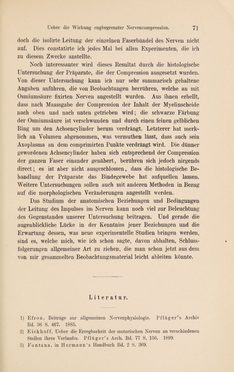 doch die isolirte Leitung der einzelnen Faserbündel des Nerven nicht auf. Dies constatirte ich jedes Mal bei allen Experimenten, die ich zu diesem Zwecke anstellte. Noch interessanter wird dieses Resultat durch die histologische Untersuchung der Präparate, die der Compression ausgesetzt wurden. Von dieser Untersuchung kann ich nur sehr summarisch gehaltene Angaben anführen, die von Beobachtungen herrühren, welche an mit Osmiumsäure fixirten Nerven angestellt wurden. Aus ihnen erhellt, dass nach Maassgabe der Compression der Inhalt der Myelinscheide nach oben und nach unten getrieben wird; die schwarze Färbung der Osmiumsäure ist verschwunden und durch einen feinen gelblichen Ring um den Achsencylinder herum verdrängt. Letzterer hat merk¬ lich an Volumen abgenommen, was vermuthen lässt, dass auch sein Axoplasma an dem comprimirten Punkte verdrängt wird. Die dünner gewordenen Achsencylinder haben sich entsprechend der Compression der ganzen Faser einander genähert, berühren sich jedoch nirgends direct; es ist aber nicht ausgeschlossen, dass die histologische Be¬ handlung der Präparate das Bindegewebe hat aufquellen lassen. Weitere Untersuchungen sollen auch mit anderen Methoden in Bezug auf die morphologischen Veränderungen angestellt werden. Das Studium der anatomischen Beziehungen und Bedingungen der Leitung des Impulses im Nerven kann noch viel zur Beleuchtung des Gegenstandes unserer Untersuchung beitragen. Und gerade die augenblickliche Lücke in der Kenntniss jener Beziehungen und die Erwartung dessen, was neue experimentelle Studien bringen werden, sind es, welche mich, wie ich schon sagte, davon abhalten, Schluss¬ folgerungen allgemeiner Art zu ziehen, die man schon jetzt aus dem von mir gesammelten Beobachtungsmaterial leicht ableiten könnte. Literatur. 1) Efron, Beiträge zur allgemeinen Nervenphysiologie. Pflüg er’s Archiv Bd. 36 S. 467. 1885. 2) Eickhoff, Ueber die Erregbarkeit der motorischen Nerven an verschiedenen Stellen ihres Verlaufes. Pflüger’s Arch. Bd. 77 S. 156. 1899. 3) Fontana, in Hermann’s Handbuch Bd. 2 S. 369.