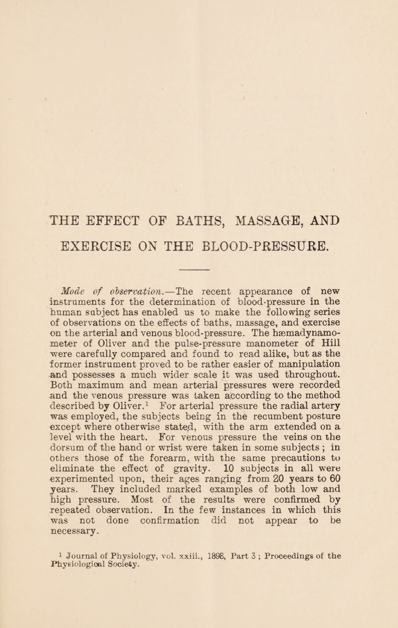 THE EFFECT OF BATHS, MASSAGE, AND EXERCISE ON THE BLOOD-PRESSURE. Mode of observation.—The recent appearance of new instruments for the determination of blood-pressure in the human subject has enabled us to make the following series of observations on the effects of baths, massage, and exercise on the arterial and venous blood-pressure. The htemadynamo- meter of Oliver and the pulse-pressure manometer of Hill were carefully compared and found to read alike, but as the former instrument proved to be rather easier of manipulation and possesses a much wider scale it was used throughout. Both maximum and mean arterial pressures were recorded and the venous pressure was taken according to the method described by Oliver.1 For arterial pressure the radial artery was employed, the subjects being in the recumbent posture except where otherwise stated, with the arm extended on a level with the heart. For venous pressure the veins on the dorsum of the hand or wrist were taken in some subjects ; in others those of the forearm, with the same precautions to eliminate the effect of gravity. 10 subjects in all were experimented upon, their ages ranging from 20 years to 60 years. They included marked examples of both low and high pressure. Most of the results were confirmed by repeated observation. In the few instances in which this was not done confirmation did not appear to be necessary. 1 Journal of Physiology, vol. xxiii., 1898, Part 3 ; Proceedings of the Physiological Society.