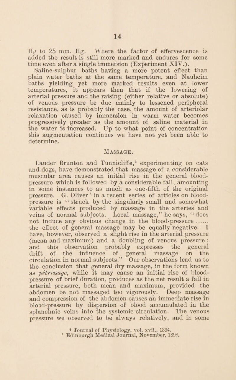 Hg to 25 mm. Hg. Where the factor of effervescence is added the result is still more marked and endures for some time even after a single immersion (Experiment XIV.). Saline-sulphur baths having a more potent effect than plain water baths at the same temperature, and Nauheim baths yielding yet more marked results even at lower temperatures, it appears then that if the lowering of arterial pressure and the raising (either relative or absolute) of venous pressure be due mainly to lessened peripheral resistance, as is probably the case, the amount of arteriolar relaxation caused by immersion in warm water becomes progressively greater as the amount of saline material in the water is increased. Up to what point of concentration this augmentation continues we have not yet been able to determine. Massage. Lauder Brunton and Tunnicliffe,4 experimenting on cats and dogs, have demonstrated that massage of a considerable muscular area causes an initial rise in the general blood- pressure which is followed by a considerable fall, amounting in some instances to as much as one-fifth of the original pressure. G. Oliver 5 in a recent series of articles on blood- pressure is “struck by the singularly small and somewhat variable effects produced by massage in the arteries and veins of normal subjects. Local massage,” he says, “does not induce any obvious change in the blood-pressure . the effect of general massage may be equally negative. I have, however, observed a slight rise in the arterial pressure (mean and maximum) and a doubling of venous pressure ; and this observation probably expresses the general drift of the influence of general massage on the circulation in normal subjects.” Our observations lead us to the conclusion that general dry massage, in the form known as petrissage, while it may cause an initial rise of blood- pressure of brief duration, produces as the net result a fall in arterial pressure, both mean and maximum, provided the abdomen be not massaged too vigorously. Deep massage and compression of the abdomen causes an immediate rise in blood-pressure by dispersion of blood accumulated in the splanchnic veins into the systemic circulation. The venous pressure we observed to be always relatively, and in some 4 Journal of Physiology, vol. xvii., 1894. ' Edinburgh Medical Journal, November, 1898.