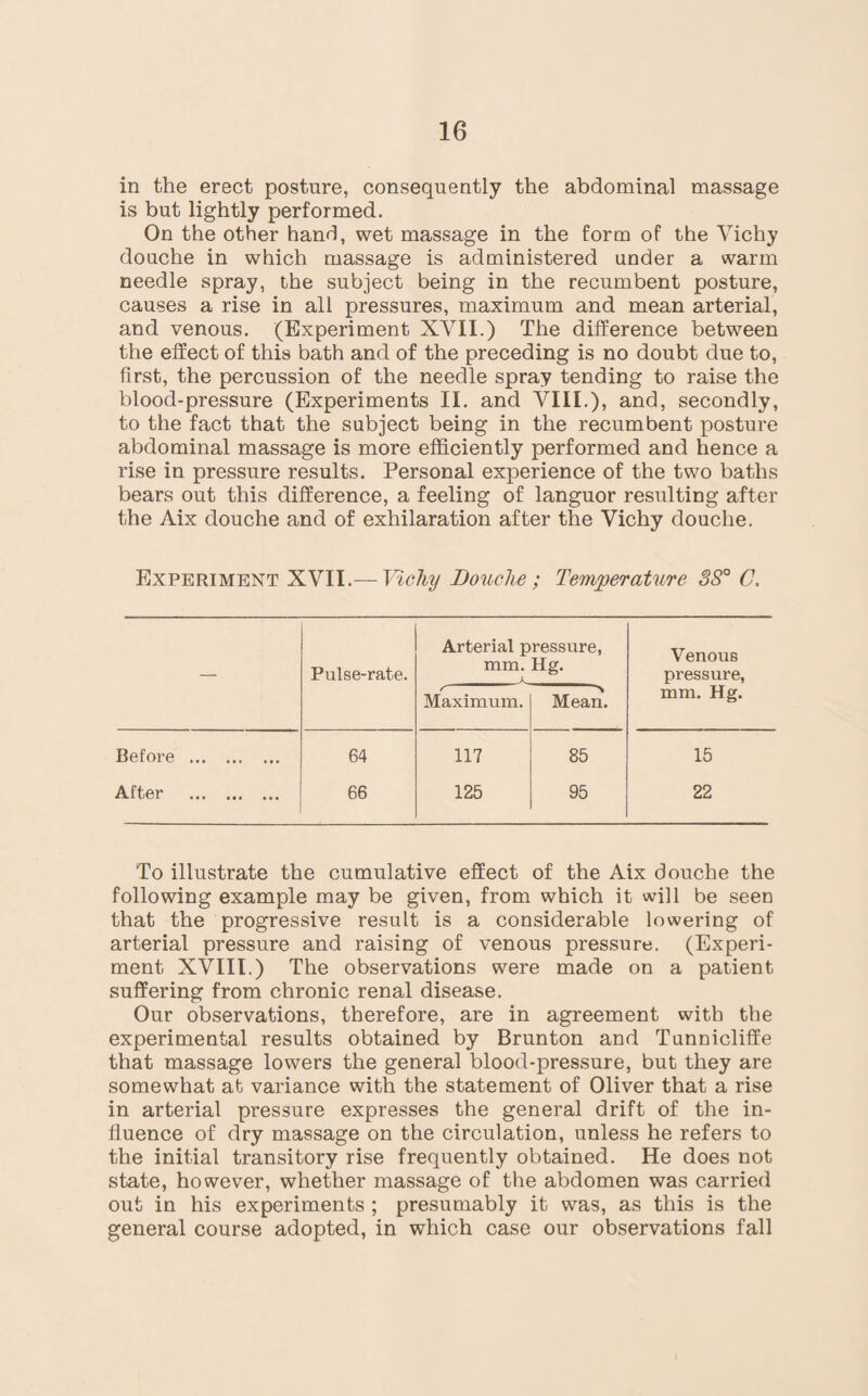 in the erect posture, consequently the abdominal massage is but lightly performed. On the other hand, wet massage in the form of the Vichy douche in which massage is administered under a warm needle spray, the subject being in the recumbent posture, causes a rise in all pressures, maximum and mean arterial, and venous. (Experiment XVII.) The difference between the effect of this bath and of the preceding is no doubt due to, first, the percussion of the needle spray tending to raise the blood-pressure (Experiments II. and VIII.), and, secondly, to the fact that the subject being in the recumbent posture abdominal massage is more efficiently performed and hence a rise in pressure results. Personal experience of the two baths bears out this difference, a feeling of languor resulting after the Aix douche and of exhilaration after the Vichy douche. Experiment XVII.— Vichy Douche; Temperature 3S° C. Pulse-rate. Arterial pressure, mm. Hg. _a_ Venous pressure, mm. Hg. t- Maximum. -*\ Mean. Before . 64 117 85 15 After . 66 125 95 22 To illustrate the cumulative effect of the Aix douche the following example may be given, from which it will be seen that the progressive result is a considerable lowering of arterial pressure and raising of venous pressure. (Experi¬ ment XVIII.) The observations were made on a patient suffering from chronic renal disease. Our observations, therefore, are in agreement with the experimental results obtained by Brunton and Tunnicliffe that massage lowers the general blood-pressure, but they are somewhat at variance with the statement of Oliver that a rise in arterial pressure expresses the general drift of the in¬ fluence of dry massage on the circulation, unless he refers to the initial transitory rise frequently obtained. He does not state, however, whether massage of the abdomen was carried out in his experiments ; presumably it was, as this is the general course adopted, in which case our observations fall