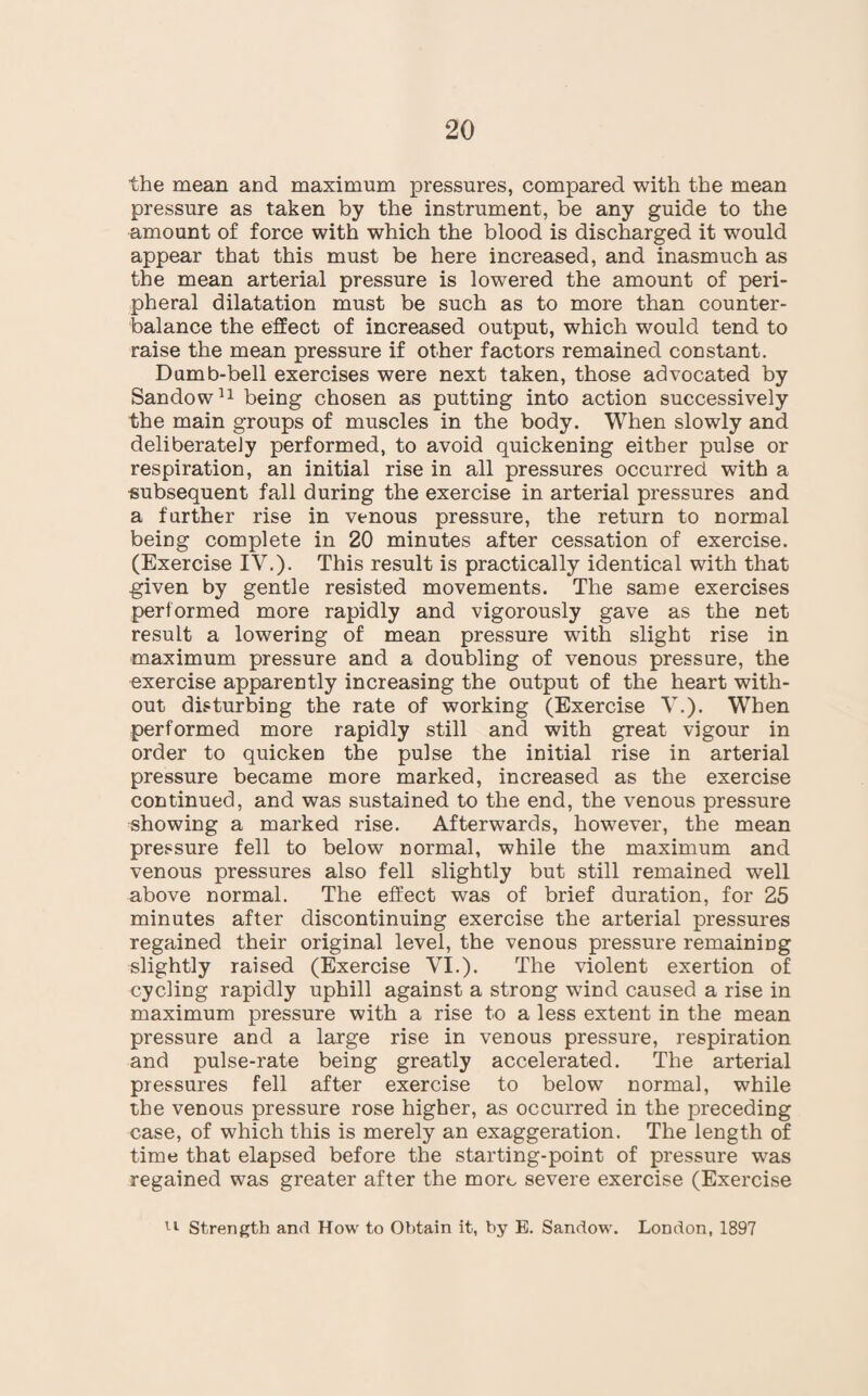 the mean and maximum pressures, compared with the mean pressure as taken by the instrument, be any guide to the amount of force with which the blood is discharged it would appear that this must be here increased, and inasmuch as the mean arterial pressure is lowered the amount of peri¬ pheral dilatation must be such as to more than counter¬ balance the effect of increased output, which would tend to raise the mean pressure if other factors remained constant. Dumb-bell exercises were next taken, those advocated by Sandow11 being chosen as putting into action successively the main groups of muscles in the body. When slowly and deliberately performed, to avoid quickening either pulse or respiration, an initial rise in all pressures occurred with a subsequent fall during the exercise in arterial pressures and a further rise in venous pressure, the return to normal being complete in 20 minutes after cessation of exercise. (Exercise IV.). This result is practically identical with that given by gentle resisted movements. The same exercises performed more rapidly and vigorously gave as the net result a lowering of mean pressure with slight rise in maximum pressure and a doubling of venous pressure, the exercise apparently increasing the output of the heart with¬ out disturbing the rate of working (Exercise V.). When performed more rapidly still and with great vigour in order to quicken the pulse the initial rise in arterial pressure became more marked, increased as the exercise continued, and was sustained to the end, the venous pressure showing a marked rise. Afterwards, ho'wever, the mean pressure fell to below normal, while the maximum and venous pressures also fell slightly but still remained well above normal. The effect was of brief duration, for 25 minutes after discontinuing exercise the arterial pressures regained their original level, the venous pressure remainiug slightly raised (Exercise VI.). The violent exertion of cycling rapidly uphill against a strong wind caused a rise in maximum pressure with a rise to a less extent in the mean pressure and a large rise in venous pressure, respiration and pulse-rate being greatly accelerated. The arterial pressures fell after exercise to below normal, while the venous pressure rose higher, as occurred in the preceding case, of which this is merely an exaggeration. The length of time that elapsed before the starting-point of pressure was regained was greater after the more severe exercise (Exercise 11 Strength and How to Obtain it, by E. Sandow. London, 1897