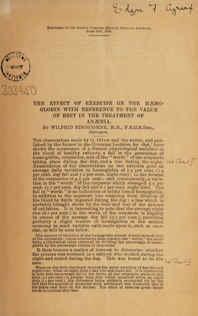 Eeprinted for the Author Pom the British Medical Journal, • Jun8 25th, 1898. THE EFFECT OF EXERCISE ON THE HAEMO¬ GLOBIN WITH REFERENCE TO THE VALUE OF REST IN THE TREATMENT OF ANAEMIA. By WILFRID EDGECOMBE, M.D., F.R.C.S.Eng., Harrogate. ■ » _ The observations made by G. Oliver and the writer, and pub¬ lished by the former in the Oroonian Lectures for 1896,1 have shown the occurrence of a diurnal physiological variation in the blood of healthy subjects, a fall in the percentage of haemoglobin, corpuscles, and of the “ worth ” of the corpuscle . , taking place during the day, and a rise during the night, l^Ui Claus'! ( Examination of 650 observations on two subjects gave an  average daily variation in haemoglobin of 7.3 per cent. (7 4 per cent, day fall and 7.2 per cent, night rise) ; in the volume of the corpuscles of 4.3 per cent.; and, consequently, a varia¬ tion in the “ worth ” of the corpuscle which averaged 5.9 per cent. (5.7 per cent, day fall and 61 per cent, night rise). The fall in “ worth ” is an indication of actual loss of haemoglobin, in addition to the apparent loss resulting from dilution of the blood by fluids ingested during the day ; a loss which is probably brought about by the wear and tear of the process of oxidation. It is interesting to note that the average night rise (6.1 per cent.) in the worth of the corpuscle is slightly in excess of the average day fall (5.7 per cent.), providing probably a slight reserve of haemoglobin in the animal economy to meet variable calls made upon it, such as exer¬ cise, as will be seen below. The amount of variation of the haemoglobin almost always exceeds that of the corpuscles ; hence avariation takes place in the “ worth,” the latter being a theoretical value obtained by dividing the percentage of haemo¬ globin by the percentage volume of corpuscles. It then became a matter of interest to determine whether the process was reversed in a subject who worked during the night and rested during the day. This was found to be the 1 ■ r f / - case. ^ ^tuu/i jY When on day duty the blood showed the usual variation of day fall and night rise ; when on night duty a day rise and night fall. It is interesting to note that the average fall in the worth of the corpuscle while on day duty (4.8 per cent.) is greater than that which occurred while on night duty (3.2 per cent.), the difference being probably accounted for by the fact that the amount of muscular work performed was distinctly less in the latter case than in the former. The effect of exercise given below tends to confirm this view.