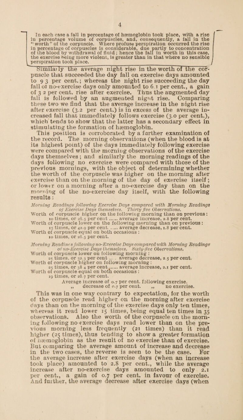 In each case a fall in percentage of haemoglobin took place, with a rise in percentage volume of corpuscles, and, consequently, a fall in the “worth” of the corpuscle. Where profuse perspiration occurred the rise in percentage of corpuscles is considerable, due partly to concentration of the blood by withdrawal of fluid ; hence the fall in worth in this case, the exercise being more violent, is greater than in that where no sensible perspiration took place. tSmniatly the average night rise in the worth of the coi> puscle that succeeded the day fall on exercise days amounted to 9 3 per cent.; whereas the night rise succeeding the day fall of no-exercise days only amounted to 6 i per cent., a gain of 3 2 per cent, rise after exercise. Thus the augmented day fall is followed by an augmented nigrit rise. Comparing these two we find that the average increase in the night rise after exercise (3.2 per cent.) is in excess of the average in¬ creased fall that immediately follows exercise (3 0 per cent.), which tends to show that the latter has a secondary effect in stimulating the formation of haemoglobin. This position is corroborated by a farther examination of the record. The morning observations (when the blood is at its highest point) of the days immediately following exercise were compared with the morning observations of the exercise days themselves ; and similarly the morning readings of the days following no exercise were compared with those of the previous mornings, with the object of determining whether the worth of the corpuscle was higher on the morning after exercise than on the morning of the day of exercise itself ; or lower on a morning after a no-exercise day than on the morning of the no-exercise day itself, with the following results : Morning Readings following Exercise Days compared with Morning Readings of Exercise Days themselves. Thirty five Observations. Worth of norpuscJe higher ou the following morning than on previous : 10 times, or 28.5 per cent.average increase, 2.8 per cent. Worth of corpuscle lower on the following morning than on previous : 15 times, or 42.9 per cent. — average decrease, 1.8 per cent. Worth of corpuscle equal on both occasions : 10 times, or 28.5 per cent. Morning Reactin' s following no-Exercise Days compared with Morning Readings of no- Exercise Days themselves. Sixty-five Observations. Worth of corpuscle lower on following morning : 2x times, or 32.3 per cent ... . average decrease, 2.5 per cent. Worth of corpuscle higher on following morning : 25 times, or 38 4 per cent.average increase, 2.1 per cent. Worth of corpuscle equal on both occasions : 19 times, or 28.7 per cent. Average increase of 0.7 per cent, following exercise. ,, decrease of 0.7 per cent. ,, no exercise. This was in one way contrary to expectation, for the worth of the corpuscle read higher on the morning after exercise days than on the morning of the exercise days only ten times, whereas it read lower 15 times, being equal ten times in 35 observations. Also the worth of the corpuscle on the morn¬ ing following no exercise days read lower than on the pre¬ vious morning less frequently (21 times) than it read higher (25 times), thus tending to show a greater formation of usemoglobin as the result of no exercise than of exercise. But comparing the average amount of increase and decrease in the two cases, the reverse is seen to be the case. For the average increase after exercise days (when an increase took place) amounted to 2.8 per cent., while the average increase after no-exercise days amounted to only 2.1 per cent., a gain of 0.7 per cent, in favour of exercise. Arid further, the average decrease after exercise days (when