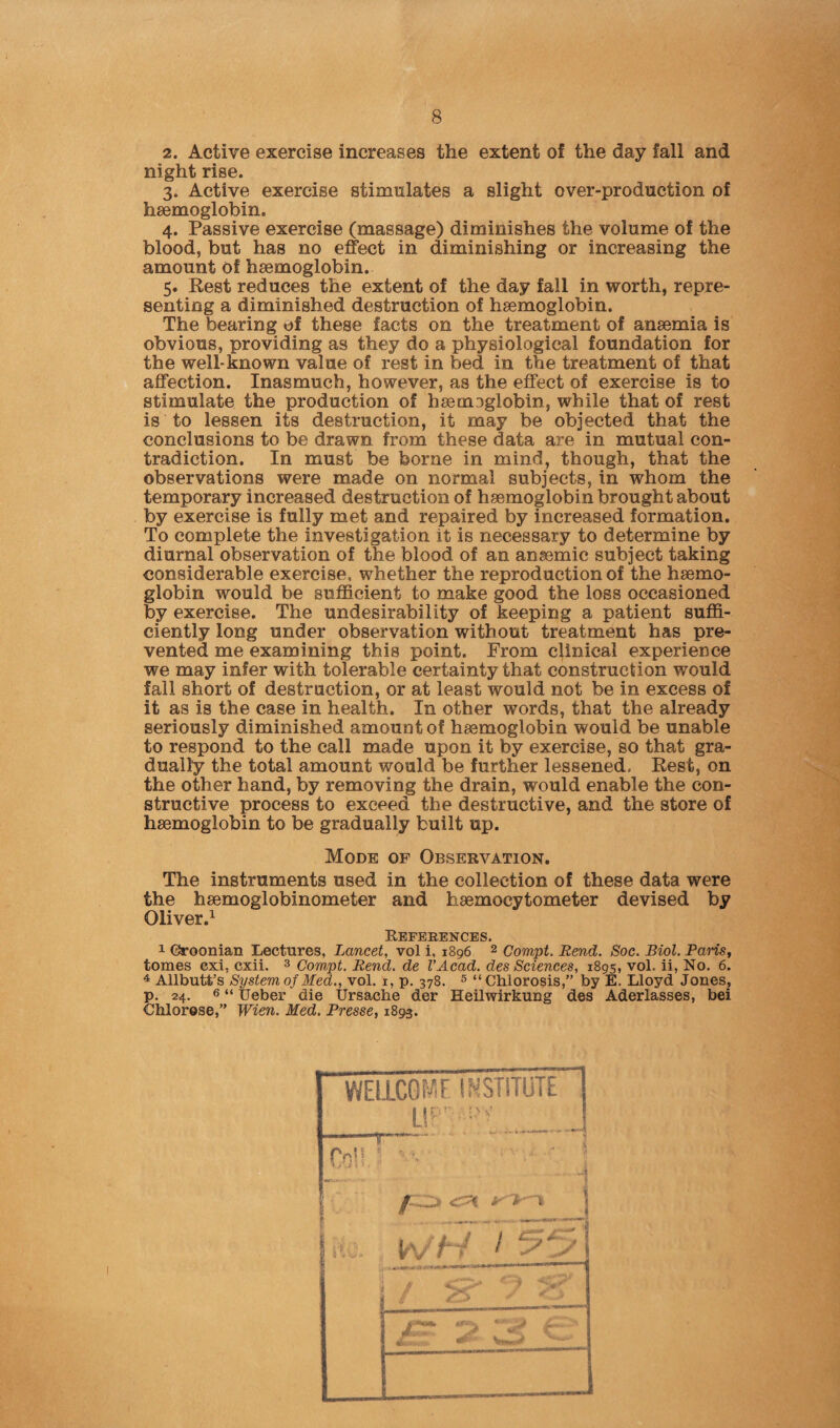 2. Active exercise increases the extent of the day fall and night rise. 3. Active exercise stimulates a slight over-production of haemoglobin. 4. Passive exercise (massage) diminishes the volume of the blood, but has no effect in diminishing or increasing the amount of haemoglobin. 5. Rest reduces the extent of the day fall in worth, repre¬ senting a diminished destruction of haemoglobin. The bearing of these facts on the treatment of anaemia is obvious, providing as they do a physiological foundation for the well-known value of rest in bed in the treatment of that affection. Inasmuch, however, as the effect of exercise is to stimulate the production of haemeglobin, while that of rest is to lessen its destruction, it may be objected that the conclusions to be drawn from these data are in mutual con¬ tradiction. In must be borne in mind, though, that the observations were made on normal subjects, in whom the temporary increased destruction of haemoglobin brought about by exercise is fully met and repaired by increased formation. To complete the investigation it is necessary to determine by diurnal observation of the blood of an anaemic subject taking considerable exercise, whether the reproduction of the haemo¬ globin would be sufficient to make good the loss occasioned by exercise. The undesirability of keeping a patient suffi¬ ciently long under observation without treatment has pre¬ vented me examining this point. From clinical experience we may infer with tolerable certainty that construction would fall short of destruction, or at least would not be in excess of it as is the case in health. In other words, that the already seriously diminished amount of haemoglobin would be unable to respond to the call made upon it by exercise, so that gra¬ dually the total amount would be further lessened. Rest, on the other hand, by removing the drain, would enable the con¬ structive process to exceed the destructive, and the store of haemoglobin to be gradually built up. Mode of Observation. The instruments used in the collection of these data were the haemoglobinometer and haemocytometer devised by Oliver.1 References. 1 Croonian Lectures, Lancet, vol i, 1896 2 Compt. Rend. Soc. Biol. Pans, tomes cxi, cxii. 3 Compt. Rend, de I’Acad. des Sciences, 1895, vol. ii, No. 6. 4 Allbutt’s System of Med., vol. 1, p. 378. 5 “Chlorosis,” by E. Lloyd Jones, p. 24. 6 “ Ueber die Ursache der Heilwirkung des Aderlasses, bei Chlorese,” Wien. Med. Presse, 1893. WEUCOMF INSTITUTE UP' ■■’ Col! \ . 4 w£TT55\