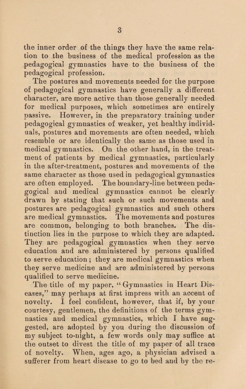 the inner order of the things they have the same rela¬ tion to the business of the medical profession as the pedagogical gymnastics have to the business of the pedagogical profession. The postures and movements needed for the purpose of pedagogical gymnastics have generally a different character, are more active than those generally needed for medical purposes, which sometimes are entirely passive. However, in the preparatory training under pedagogical gymnastics of weaker, yet healthy individ¬ uals, postures and movements are often needed, which resemble or are identically the same as those used in medical gymnastics. On the other hand, in the treat¬ ment of patients by medical gymnastics, particularly in the after-treatment, postures and movements of the same character as those used in pedagogical gymnastics are often employed. The boundary-line between peda¬ gogical and medical gymnastics cannot be clearly drawn by stating that such or such movements and postures are pedagogical gymnastics and such others are medical gymnastics. The movements and postures are common, belonging to both branches. The dis¬ tinction lies in the purpose to which they are adapted. They are pedagogical gymnastics when they serve education and are administered by persons qualified to serve education ; they are medical gymnastics when they serve medicine and are administered by persons qualified to serve medicine. The title of my paper, “ Gymnastics in Heart Dis¬ eases,” may perhaps at first impress with an accent of novelty. I feel confident, however, that if, by your courtesy, gentlemen, the definitions of the terms gym¬ nastics and medical gymnastics, which I have sug¬ gested, are adopted by you during the discussion of my subject to-night, a few words only may suffice at the outset to divest the title of my paper of all trace of novelty. When, ages ago, a physician advised a sufferer from heart disease to go to bed and by the re-