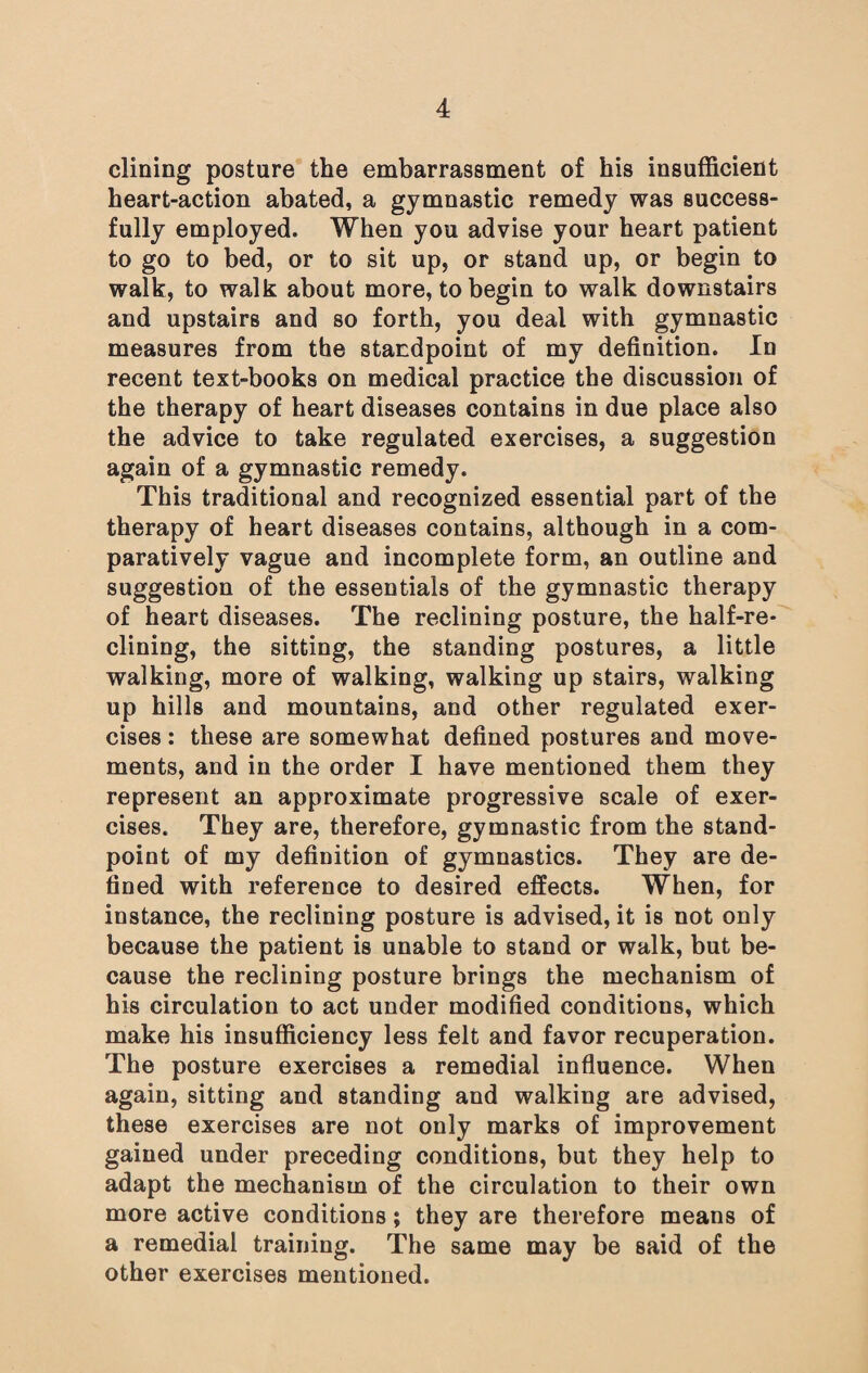 dining posture the embarrassment of his insufficient heart-action abated, a gymnastic remedy was success¬ fully employed. When you advise your heart patient to go to bed, or to sit up, or stand up, or begin to walk, to walk about more, to begin to walk downstairs and upstairs and so forth, you deal with gymnastic measures from the standpoint of my definition. In recent text-books on medical practice the discussion of the therapy of heart diseases contains in due place also the advice to take regulated exercises, a suggestion again of a gymnastic remedy. This traditional and recognized essential part of the therapy of heart diseases contains, although in a com¬ paratively vague and incomplete form, an outline and suggestion of the essentials of the gymnastic therapy of heart diseases. The reclining posture, the half-re¬ clining, the sitting, the standing postures, a little walking, more of walking, walking up stairs, walking up hills and mountains, and other regulated exer¬ cises : these are somewhat defined postures and move¬ ments, and in the order I have mentioned them they represent an approximate progressive scale of exer¬ cises. They are, therefore, gymnastic from the stand¬ point of my definition of gymnastics. They are de¬ fined with reference to desired effects. When, for instance, the reclining posture is advised, it is not only because the patient is unable to stand or walk, but be¬ cause the reclining posture brings the mechanism of his circulation to act under modified conditions, which make his insufficiency less felt and favor recuperation. The posture exercises a remedial influence. When again, sitting and standing and walking are advised, these exercises are not only marks of improvement gained under preceding conditions, but they help to adapt the mechanism of the circulation to their own more active conditions; they are therefore means of a remedial training. The same may be said of the other exercises mentioned.