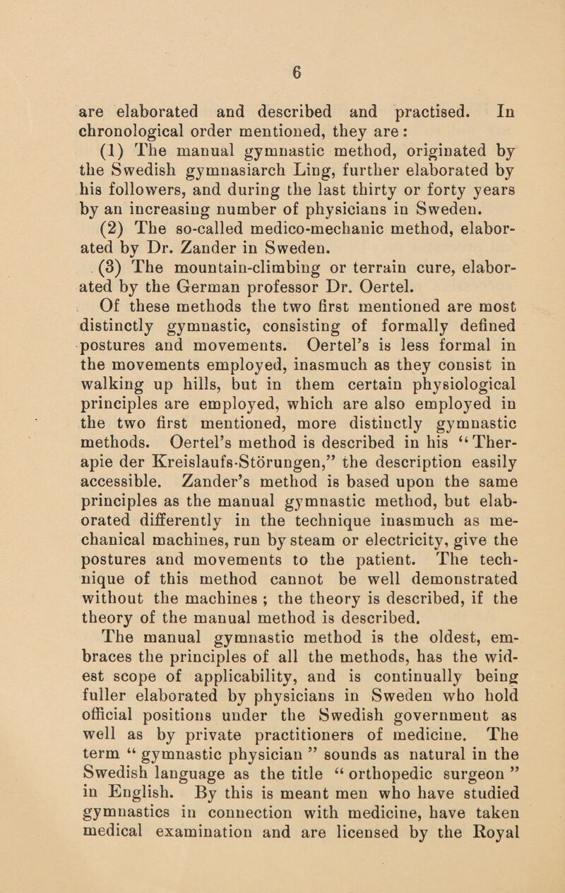 are elaborated and described and practised. In chronological order mentioned, they are: (1) The manual gymnastic method, originated by the Swedish gymnasiarch Ling, further elaborated by his followers, and during the last thirty or forty years by an increasing number of physicians in Sweden. (2) The so-called medico-mechanic method, elabor¬ ated by Dr. Zander in Sweden. (3) The mountain-climbing or terrain cure, elabor¬ ated by the German professor Dr. Oertel. Of these methods the two first mentioned are most distinctly gymnastic, consisting of formally defined postures and movements. OertePs is less formal in the movements employed, inasmuch as they consist in walking up hills, but in them certain physiological principles are employed, which are also employed in the two first mentioned, more distinctly gymnastic methods. Oertel’s method is described in his “ Ther- apie der Kreislaufs-Storungen,” the description easily accessible. Zander’s method is based upon the same principles as the manual gymnastic method, but elab¬ orated differently in the technique inasmuch as me¬ chanical machines, run by steam or electricity, give the postures and movements to the patient. The tech¬ nique of this method cannot be well demonstrated without the machines ; the theory is described, if the theory of the manual method is described. The manual gymnastic method is the oldest, em¬ braces the principles of all the methods, has the wid¬ est scope of applicability, and is continually being fuller elaborated by physicians in Sweden who hold official positions under the Swedish government as well as by private practitioners of medicine. The term “ gymnastic physician ” sounds as natural in the Swedish language as the title “ orthopedic surgeon ” in English. Bv this is meant men who have studied gymnastics in connection with medicine, have taken medical examination and are licensed by the Royal