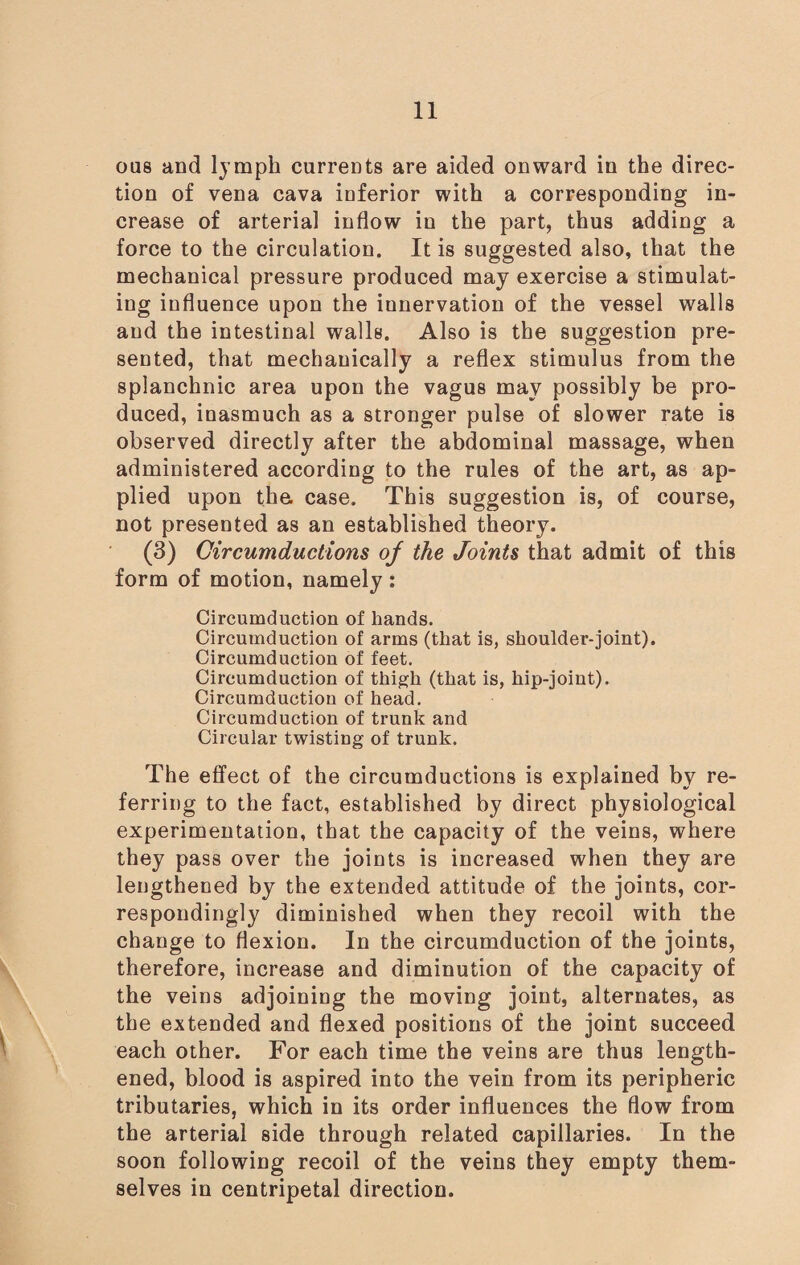 ous and lymph currents are aided onward in the direc¬ tion of vena cava inferior with a corresponding in¬ crease of arterial inflow in the part, thus adding a force to the circulation. It is suggested also, that the mechanical pressure produced may exercise a stimulat¬ ing influence upon the iunervation of the vessel walls and the intestinal walls. Also is the suggestion pre¬ sented, that mechanically a reflex stimulus from the splanchnic area upon the vagus may possibly be pro¬ duced, inasmuch as a stronger pulse of slower rate is observed directly after the abdominal massage, when administered according to the rules of the art, as ap¬ plied upon the. case. This suggestion is, of course, not presented as an established theory. (3) Circumductions oj the Joints that admit of this form of motion, namely: Circumduction of hands. Circumduction of arms (that is, shoulder-joint). Circumduction of feet. Circumduction of thigh (that is, hip-joint). Circumduction of head. Circumduction of trunk and Circular twisting of trunk. The effect of the circumductions is explained by re¬ ferring to the fact, established by direct physiological experimentation, that the capacity of the veins, where they pass over the joints is increased when they are lengthened by the extended attitude of the joints, cor¬ respondingly diminished when they recoil with the change to flexion. In the circumduction of the joints, therefore, increase and diminution of the capacity of the veins adjoining the moving joint, alternates, as the extended and flexed positions of the joint succeed each other. For each time the veins are thus length¬ ened, blood is aspired into the vein from its peripheric tributaries, which in its order influences the flow from the arterial side through related capillaries. In the soon following recoil of the veins they empty them¬ selves in centripetal direction.
