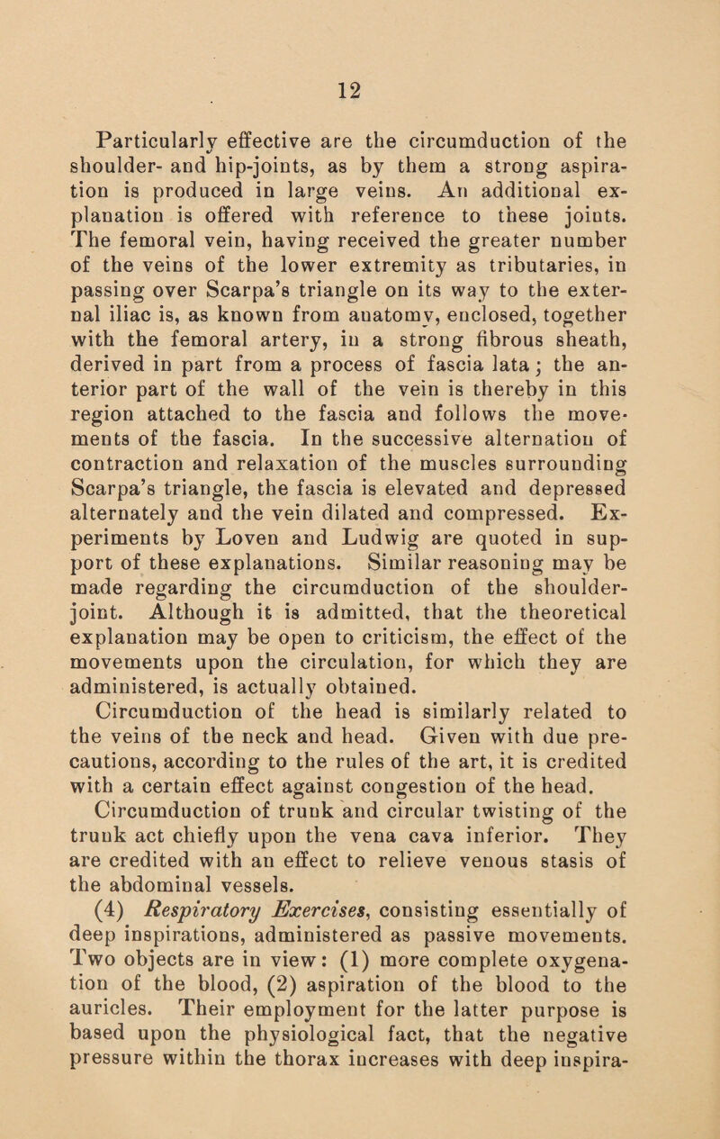 Particularly effective are the circumduction of the •/ shoulder- and hip-joints, as by them a strong aspira¬ tion is produced in large veins. An additional ex¬ planation is offered with reference to these joints. The femoral vein, having received the greater number of the veins of the lower extremity as tributaries, in passing over Scarpa’s triangle on its way to the exter¬ nal iliac is, as known from auatomv, enclosed, together with the femoral artery, in a strong fibrous sheath, derived in part from a process of fascia lata; the an¬ terior part of the wall of the vein is thereby in this region attached to the fascia and follows the move¬ ments of the fascia. In the successive alternation of contraction and relaxation of the muscles surrounding Scarpa’s triangle, the fascia is elevated and depressed alternately and the vein dilated and compressed. Ex¬ periments by Loven and Ludwig are quoted in sup¬ port of these explanations. Similar reasoning may be made regarding the circumduction of the shoulder- joint. Although it is admitted, that the theoretical explanation may be open to criticism, the effect of the movements upon the circulation, for which they are administered, is actually obtained. Circumduction of the head is similarly related to the veins of the neck and head. Given with due pre¬ cautions, according to the rules of the art, it is credited with a certain effect against congestion of the head. Circumduction of trunk and circular twisting of the trunk act chiefly upon the vena cava inferior. They are credited with an effect to relieve venous stasis of the abdominal vessels. (4) Respiratory Exercises, consisting essentially of deep inspirations, administered as passive movements. Two objects are in view: (1) more complete oxygena¬ tion of the blood, (2) aspiration of the blood to the auricles. Their employment for the latter purpose is based upon the physiological fact, that the negative pressure within the thorax increases with deep inspira-