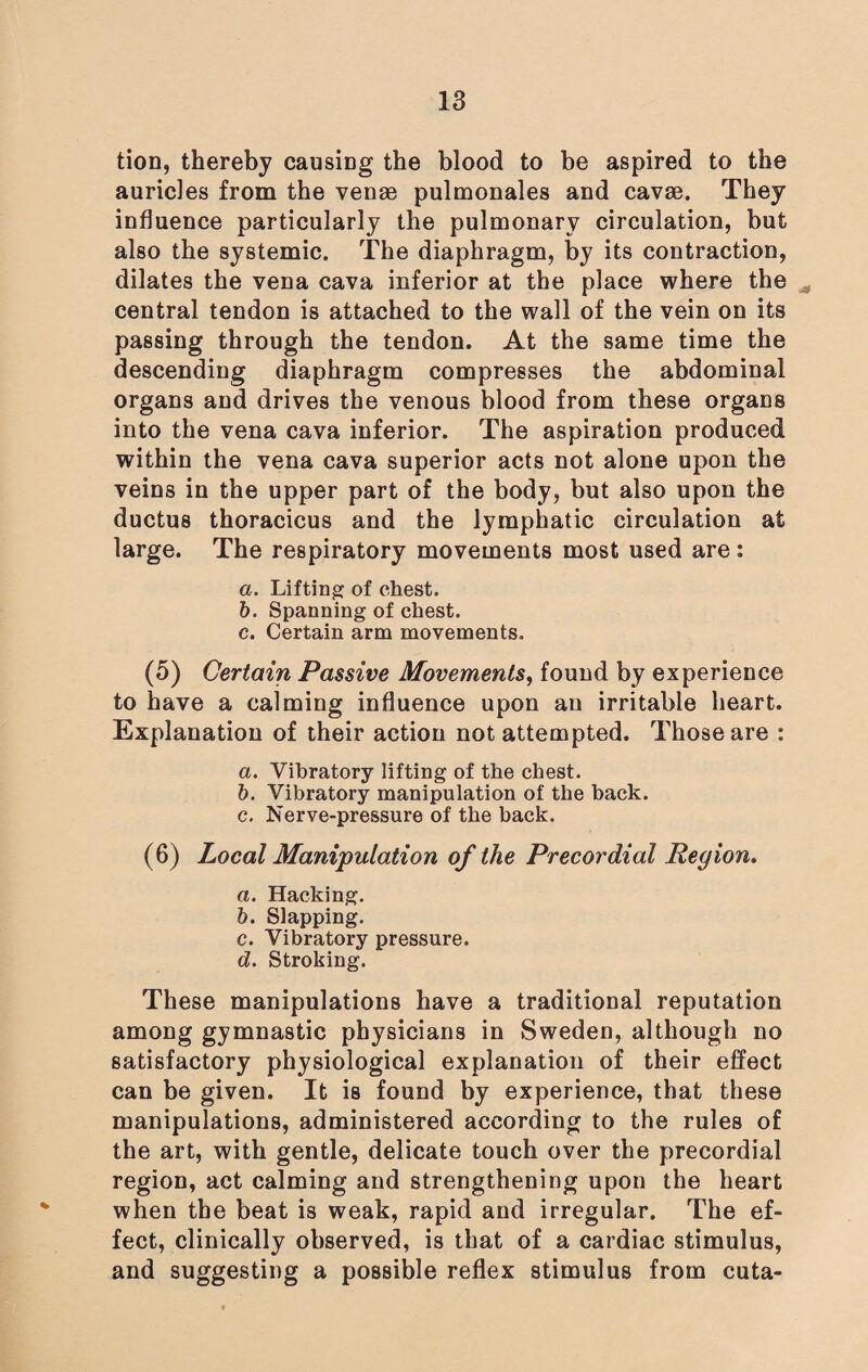 tion, thereby causing the blood to be aspired to the auricles from the venae pulmonales and cavae. They influence particularly the pulmonary circulation, but also the systemic. The diaphragm, by its contraction, dilates the vena cava inferior at the place where the central tendon is attached to the wall of the vein on its passing through the tendon. At the same time the descending diaphragm compresses the abdominal organs and drives the venous blood from these organs into the vena cava inferior. The aspiration produced within the vena cava superior acts not alone upon the veins in the upper part of the body, but also upon the ductus thoracicus and the lymphatic circulation at large. The respiratory movements most used are: a. Lifting of chest. b. Spanning of chest. c. Certain arm movements. (5) Certain Passive Movements, found by experience to have a calming influence upon an irritable heart. Explanation of their action not attempted. Those are : a. Vibratory lifting of the chest. b. Vibratory manipulation of the back. c. Nerve-pressure of the back. (6) Local Manipulation of the Precordial Region. a. Hacking. b. Slapping. c. Vibratory pressure. d. Stroking. These manipulations have a traditional reputation among gymnastic physicians in Sweden, although no satisfactory physiological explanation of their effect can be given. It is found by experience, that these manipulations, administered according to the rules of the art, with gentle, delicate touch over the precordial region, act calming and strengthening upon the heart when the beat is weak, rapid and irregular. The ef¬ fect, clinically observed, is that of a cardiac stimulus, and suggesting a possible reflex stimulus from cuta-