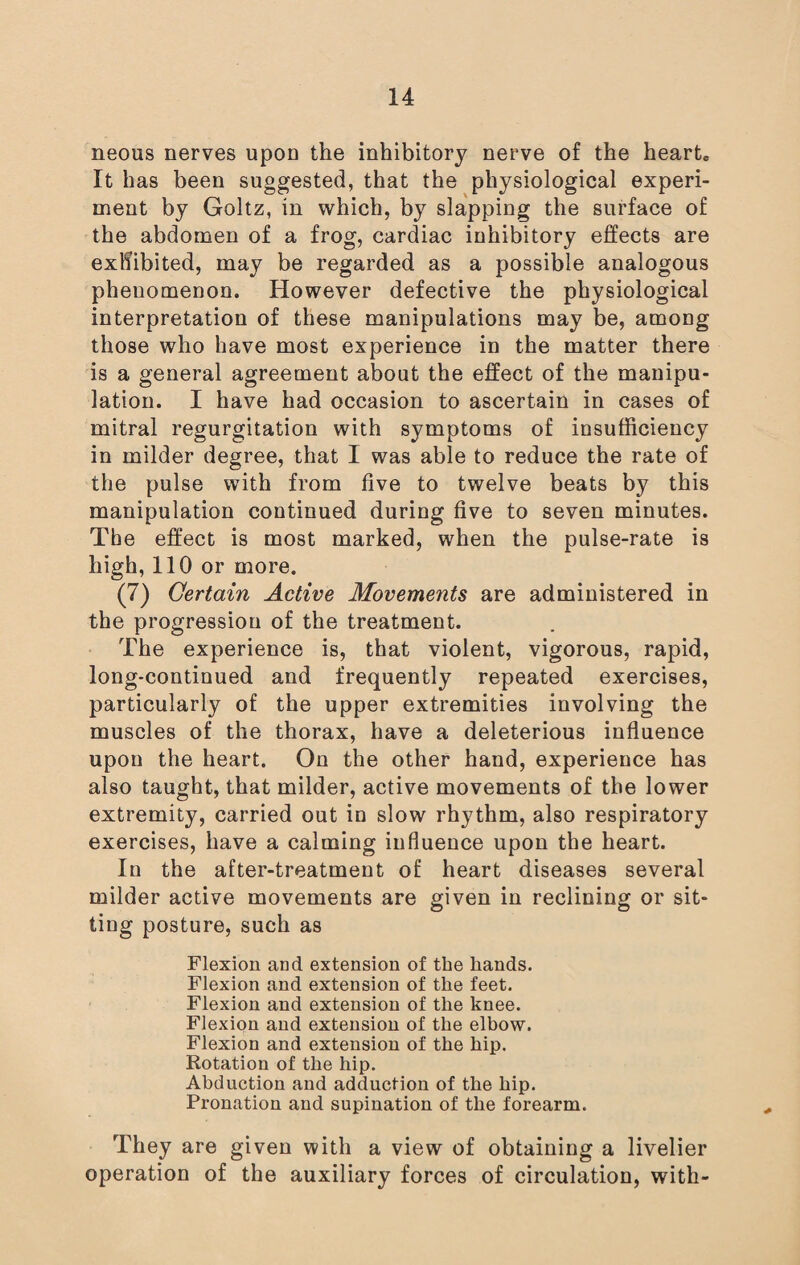 neous nerves upon the inhibitory nerve of the heart. It has been suggested, that the physiological experi¬ ment by Goltz, in which, by slapping the surface of the abdomen of a frog, cardiac inhibitory effects are exhibited, may be regarded as a possible analogous phenomenon. However defective the physiological interpretation of these manipulations may be, among those who have most experience in the matter there is a general agreement about the effect of the manipu¬ lation. I have had occasion to ascertain in cases of mitral regurgitation with symptoms of insufficiency in milder degree, that I was able to reduce the rate of the pulse with from five to twelve beats by this manipulation continued during five to seven minutes. Tbe effect is most marked, when the pulse-rate is high, 110 or more. (7) Certain Active Movements are administered in the progression of the treatment. The experience is, that violent, vigorous, rapid, long-continued and frequently repeated exercises, particularly of the upper extremities involving the muscles of the thorax, have a deleterious influence upon the heart. On the other hand, experience has also taught, that milder, active movements of the lower extremity, carried out in slow rhythm, also respiratory exercises, have a calming influence upon the heart. In the after-treatment of heart diseases several milder active movements are given in reclining or sit¬ ting posture, such as Flexion and extension of the hands. Flexion and extension of the feet. Flexion and extension of the knee. Flexion and extension of the elbow. Flexion and extension of the hip. Rotation of the hip. Abduction and adduction of the hip. Pronation and supination of the forearm. They are given with a view of obtaining a livelier operation of the auxiliary forces of circulation, with-