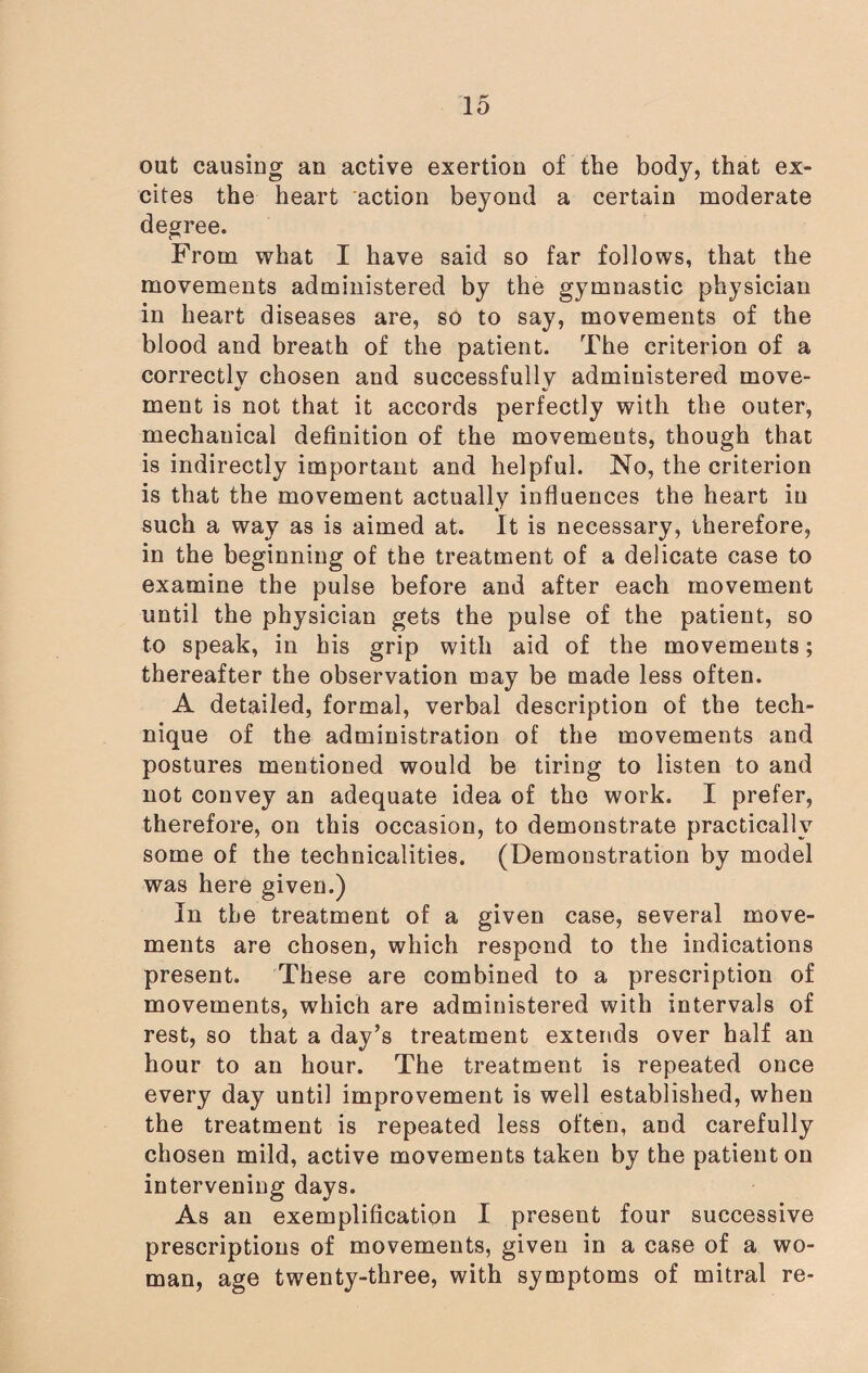 out causing an active exertion of the body, that ex¬ cites the heart action beyond a certain moderate degree. From what I have said so far follows, that the movements administered by the gymnastic physician in heart diseases are, so to say, movements of the blood and breath of the patient. The criterion of a correctlv chosen and successfullv administered move- ment is not that it accords perfectly with the outer, mechauical definition of the movements, though that is indirectly important and helpful. No, the criterion is that the movement actually influences the heart in such a way as is aimed at. It is necessary, therefore, in the beginning of the treatment of a delicate case to examine the pulse before and after each movement until the physician gets the pulse of the patient, so to speak, in his grip with aid of the movements; thereafter the observation may be made less often. A detailed, formal, verbal description of the tech¬ nique of the administration of the movements and postures mentioned would be tiring to listen to and not convey an adequate idea of the work. I prefer, therefore, on this occasion, to demonstrate practically some of the technicalities. (Demonstration by model was here given.) In the treatment of a given case, several move¬ ments are chosen, which respond to the indications present. These are combined to a prescription of movements, which are administered with intervals of rest, so that a day’s treatment extends over half an hour to an hour. The treatment is repeated once every day until improvement is well established, when the treatment is repeated less often, and carefully chosen mild, active movements taken by the patient on intervening days. As an exemplification I present four successive prescriptions of movements, given in a case of a wo¬ man, age twenty-three, with symptoms of mitral re-