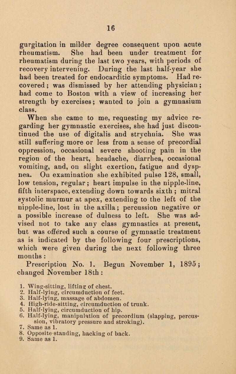 gurgitation in milder degree consequent upon acute rheumatism. She had been under treatment for rheumatism during the last two years, with periods of recovery intervening. During the last half-year she had been treated for endocarditic symptoms. Had re¬ covered ; was dismissed by her attending physician; had come to Boston with a view of increasing her strength by exercises; wanted to join a gymnasium class. When she came to me, requesting my advice re¬ garding her gymnastic exercises, she had just discon¬ tinued the use of digitalis and strychnia. She was still suffering more or less from a sense of precordial oppression, occasional severe shooting pain in the region of the heart, headache, diarrhea, occasional vomiting, and, on slight exertion, fatigue and dysp¬ nea. On examination she exhibited pulse 128, small, low tension, regular; heart impulse in the nipple-line, fifth interspace, extending down towards sixth; mitral systolic murmur at apex, extending to the left of the nipple-line, lost in the axilla; percussion negative or a possible increase of dulness to left. She was ad¬ vised not to take any class gymnastics at present, but was offered such a course of gymnastic treatment as is indicated by the following four prescriptions, which were given during the next following three months : Prescription No. 1. Begun November 1, 1895; changed November 18th : 1. Wing-sitting, lifting of chest. 2. Half-lyiug, circumduction of feet. 3. Half-lying, massage of abdomen. 4. High-ride-sitting, circumduction of trunk. 5. Half-lying, circumduction of hip. 6. Half-lying, manipulation of precordium (slapping, percus¬ sion, vibratory pressure and stroking). 7. Same as 1. 8. Opposite standing, hacking of back. 9. Same as 1.