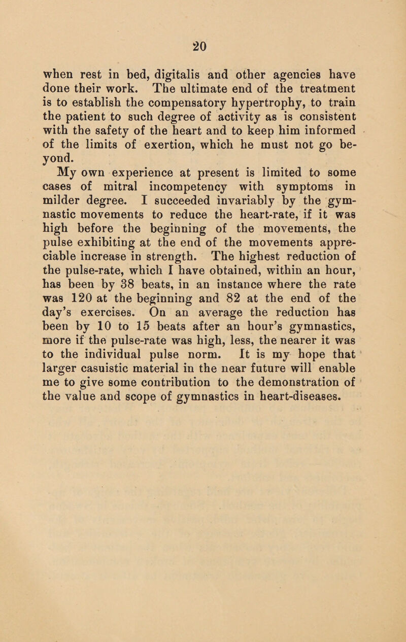 when rest in bed, digitalis and other agencies have done their work. The ultimate end of the treatment is to establish the compensatory hypertrophy, to train the patient to such degree of activity as is consistent with the safety of the heart and to keep him informed of the limits of exertion, which he must not go be¬ yond. My own experience at present is limited to some cases of mitral incompetency with symptoms in milder degree. I succeeded invariably by the gym¬ nastic movements to reduce the heart-rate, if it was high before the beginning of the movements, the pulse exhibiting at the end of the movements appre¬ ciable increase in strength. The highest reduction of the pulse-rate, which I have obtained, within an hour, has been by 38 beats, in an instance where the rate was 120 at the beginning and 82 at the end of the day’s exercises. On an average the reduction has been by 10 to 15 beats after an hour’s gymnastics, more if the pulse-rate was high, less, the nearer it was to the individual pulse norm. It is my hope that larger casuistic material in the near future will enable me to give some contribution to the demonstration of the value and scope of gymnastics in heart-diseases.